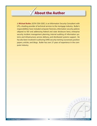 SANS Analyst Program 12 Benchmarking Security Information Event Management (SIEM)
About the Author
J. Michael Butler, GCFA CISA GSEC, is an Information Security Consultant with
LPS, a leading provider of technical services to the mortgage industry. Butler’s
responsibilities have included computer forensics, information security policies
(aligned to ISO and addressing federal and state disclosure laws), enterprise
security incident management planning, internal auditing of information sys-
tems and infrastructure, service delivery, and distributed systems support. He
has also been involved in authoring SANS security training courseware,position
papers, articles, and blogs. Butler has over 27 years of experience in the com-
puter industry.
 