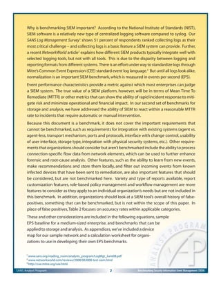 SANS Analyst Program 2 Benchmarking Security Information Event Management (SIEM)
Why is benchmarking SIEM important? According to the National Institute of Standards (NIST),
SIEM software is a relatively new type of centralized logging software compared to syslog. Our
SANS Log Management Survey1
shows 51 percent of respondents ranked collecting logs as their
most critical challenge – and collecting logs is a basic feature a SIEM system can provide. Further,
a recent NetworkWorld article2
explains how different SIEM products typically integrate well with
selected logging tools, but not with all tools. This is due to the disparity between logging and
reporting formats from different systems. There is an effort under way to standardize logs through
Mitre’s Common Event Expression (CEE) standard event log language.3
But until all logs look alike,
normalization is an important SIEM benchmark,which is measured in events per second (EPS).
Event performance characteristics provide a metric against which most enterprises can judge
a SIEM system. The true value of a SIEM platform, however, will be in terms of Mean Time To
Remediate (MTTR) or other metrics that can show the ability of rapid incident response to miti-
gate risk and minimize operational and ﬁnancial impact. In our second set of benchmarks for
storage and analysis, we have addressed the ability of SIEM to react within a reasonable MTTR
rate to incidents that require automatic or manual intervention.
Because this document is a benchmark, it does not cover the important requirements that
cannot be benchmarked,such as requirements for integration with existing systems (agent vs.
agent-less, transport mechanism, ports and protocols, interface with change control, usability
of user interface, storage type, integration with physical security systems, etc.). Other require-
mentsthatorganizationsshouldconsiderbutaren’tbenchmarkedincludetheabilitytoprocess
connection-speciﬁc ﬂow data from network elements, which can be used to further enhance
forensic and root-cause analysis. Other features, such as the ability to learn from new events,
make recommendations and store them locally, and ﬁlter out incoming events from known
infected devices that have been sent to remediation, are also important features that should
be considered, but are not benchmarked here. Variety and type of reports available, report
customization features, role-based policy management and workﬂow management are more
features to consider as they apply to an individual organization’s needs but are not included in
this benchmark. In addition, organizations should look at a SIEM tool’s overall history of false-
positives, something that can be benchmarked, but is not within the scope of this paper. In
place of false positives,Table 2 focuses on accuracy rates within applicable categories.
These and other considerations are included in the following equations,sample
EPS baseline for a medium-sized enterprise, and benchmarks that can be
applied to storage and analysis. As appendices,we’ve included a device
map for our sample network and a calculation worksheet for organi-
zations to use in developing their own EPS benchmarks.
1
www.sans.org/reading_room/analysts_program/LogMgt_June08.pdf
2
www.networkworld.com/reviews/2008/063008-test-siem.html
3
http://cee.mitre.org/cee.html
 