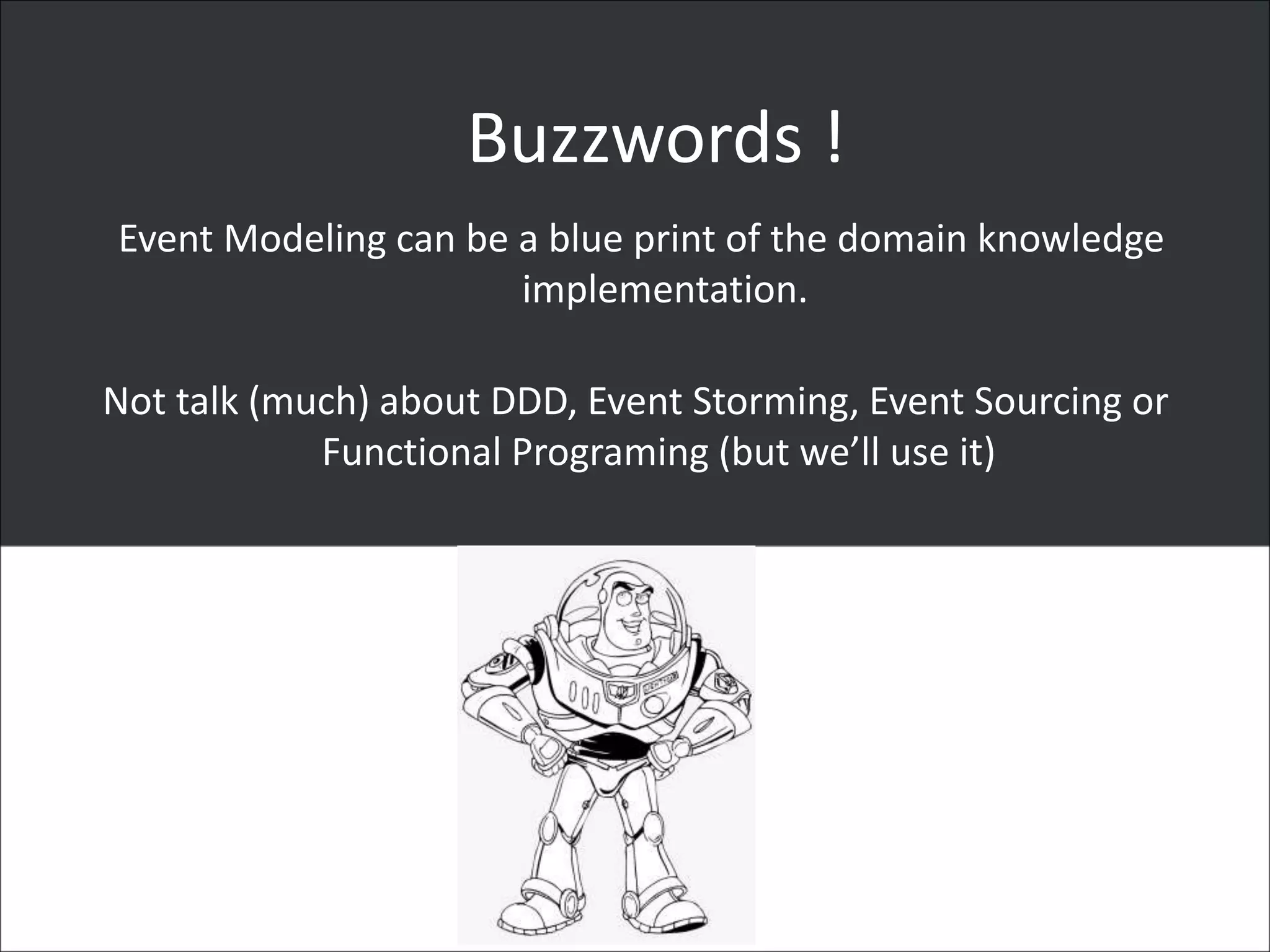 Buzzwords !
Event Modeling can be a blue print of the domain knowledge
implementation.
Not talk (much) about DDD, Event Storming, Event Sourcing or
Functional Programing (but we’ll use it)