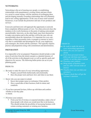 © Copyright Alexander Group, Inc. 2008 
1-573-468-4719 
Event Networking 
- - 
NETWORKING 
Networking is the act of meeting new people, re-establishing relationships with acquaintances, existing clients and past clients in a social or casual setting, with the intention of exchanging ideas and developing mutually rewarding relationships that will ultimately lead to new selling opportunities. In the case of more retail oriented businesses, it can include the promotion and sale of new products and services. 
Extroverts and Introverts will approach the opportunity to network from completely different points of view. Too often extroverts have the tendency to be overly boisterous to the point of making some people uncomfortable. Introverts, on the other hand, must force themselves to make conversation and in the end they will be the ones who are uncomfortable about the interactions. It is important for every one, regardless of their personality traits, to prepare to interact in such a way that is comfortable and advantageous for all; your employees, your managers, the clients and the customers. This typically requires practice and preparation along with commitment and determination. 
PREPARATION 
It is impossible to be too prepared. Preparation should include a wide array of activities from the initial concept to a detailed itinerary of all of the activities in the planned event, as well as specific goals and objectives for success. The following bullet points can act as your planning guide. 
PRIOR TO: 
Be ready to make the most of every networking opportunity: 
• Prepare yourself both intellectually and emotionally. 
• Have the proper tools and know how and when to use them. 
Know who you can expect to attend. 
• Know their proper name (or nickname if they prefer). 
• Have a good idea of their business; both its nature and condition. 
If you have personal invitees, follow up with them and confirm whether or not they plan 
to attend. 
Prioritize your contacts: 
• From your list of invitees or expected attendees, make a list of those people with whom you would most like to do business. This should include the possibility of increasing business with certain existing customers or winning new business. 
Be ready to make the most of every networking opportunity. 
Know who you can expect to attend. 
If you have personal invitees follow up with them and confirm whether or not they plan to attend. 
Prioritize your contacts. 
Bring plenty of business cards and any other relevant items of interest. 
Visualize how you can help your customers. 
Prepare a hook that will get the customer’s attention. 
PRIOR TO:  