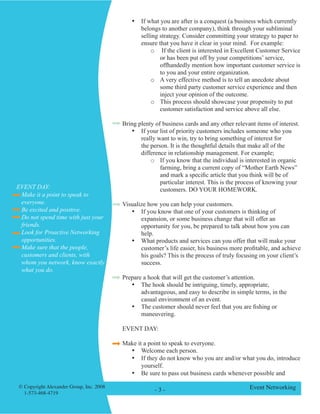 © Copyright Alexander Group, Inc. 2008 
1-573-468-4719 - - Event Networking 
• If what you are after is a conquest (a business which currently belongs to another company), think through your subliminal selling strategy. Consider committing your strategy to paper to ensure that you have it clear in your mind. For example: 
o If the client is interested in Excellent Customer Service or has been put off by your competitions’ service, offhandedly mention how important customer service is to you and your entire organization. 
o A very effective method is to tell an anecdote about some third party customer service experience and then inject your opinion of the outcome. 
o This process should showcase your propensity to put customer satisfaction and service above all else. 
Bring plenty of business cards and any other relevant items of interest. 
• If your list of priority customers includes someone who you really want to win, try to bring something of interest for the person. It is the thoughtful details that make all of the difference in relationship management. For example; 
o If you know that the individual is interested in organic farming, bring a current copy of “Mother Earth News” and mark a specific article that you think will be of particular interest. This is the process of knowing your customers. DO YOUR HOMEWORK. 
Visualize how you can help your customers. 
• If you know that one of your customers is thinking of expansion, or some business change that will offer an opportunity for you, be prepared to talk about how you can help. 
• What products and services can you offer that will make your customer’s life easier, his business more profitable, and achieve his goals? This is the process of truly focusing on your client’s success. 
Prepare a hook that will get the customer’s attention. 
• The hook should be intriguing, timely, appropriate, advantageous, and easy to describe in simple terms, in the casual environment of an event. 
• The customer should never feel that you are fishing or maneuvering. 
EVENT DAY: 
Make it a point to speak to everyone. 
• Welcome each person. 
• If they do not know who you are and/or what you do, introduce yourself. 
• Be sure to pass out business cards whenever possible and 
Make it a point to speak to everyone. 
Be excited and positive. 
Do not spend time with just your friends. 
Look for Proactive Networking opportunities. 
Make sure that the people, customers and clients, with whom you network, know exactly what you do. 
EVENT DAY:  