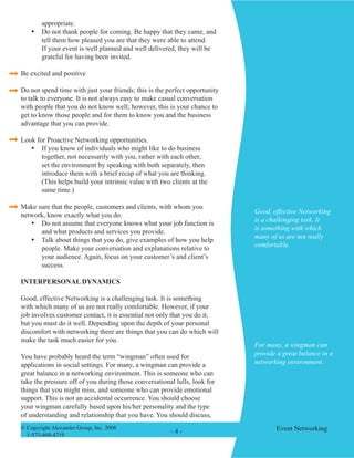 © Copyright Alexander Group, Inc. 2008 
1-573-468-4719 
- - Event Networking 
appropriate. 
• Do not thank people for coming. Be happy that they came, and tell them how pleased you are that they were able to attend. If your event is well planned and well delivered, they will be grateful for having been invited. 
Be excited and positive 
Do not spend time with just your friends; this is the perfect opportunity to talk to everyone. It is not always easy to make casual conversation with people that you do not know well; however, this is your chance to get to know those people and for them to know you and the business advantage that you can provide. 
Look for Proactive Networking opportunities. 
• If you know of individuals who might like to do business together, not necessarily with you, rather with each other, set the environment by speaking with both separately, then introduce them with a brief recap of what you are thinking. (This helps build your intrinsic value with two clients at the same time.) 
Make sure that the people, customers and clients, with whom you network, know exactly what you do. 
• Do not assume that everyone knows what your job function is and what products and services you provide. 
• Talk about things that you do, give examples of how you help people. Make your conversation and explanations relative to your audience. Again, focus on your customer’s and client’s success. 
INTERPERSONAL DYNAMICS 
Good, effective Networking is a challenging task. It is something with which many of us are not really comfortable. However, if your job involves customer contact, it is essential not only that you do it, but you must do it well. Depending upon the depth of your personal discomfort with networking there are things that you can do which will make the task much easier for you. 
You have probably heard the term “wingman” often used for applications in social settings. For many, a wingman can provide a great balance in a networking environment. This is someone who can take the pressure off of you during those conversational lulls, look for things that you might miss, and someone who can provide emotional support. This is not an accidental occurrence. You should choose your wingman carefully based upon his/her personality and the type of understanding and relationship that you have. You should discuss, 
Good, effective Networking is a challenging task. It is something with which many of us are not really comfortable. 
For many, a wingman can provide a great balance in a networking environment.  