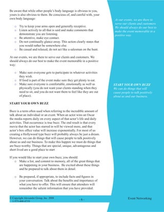 © Copyright Alexander Group, Inc. 2008 
1-573-468-4719 
- - Event Networking 
Be aware that while other people’s body language is obvious to you, yours is also obvious to them. Be conscious of, and careful with, your own body language: 
o Try to keep your arms open and generally receptive. 
o Listen actively to all that is said and make comments that demonstrate you are listening. 
o Be attentive, make eye contact. 
o Do not continually glance away. This action clearly states that you would rather be somewhere else. 
o Be casual and relaxed, do not act like a salesman on the hunt. 
At our events, we are there to serve our clients and customers. We should always do our best to make the event memorable in a positive way: 
o Make sure everyone gets to participate in whatever activities they wish. 
o If food is part of the event make sure they get plenty to eat. 
o Make sure everyone is comfortable, emotionally as well as physically (you do not want your clients standing when they need to sit, and you do not want them to feel like they are out of place). 
START YOUR OWN BUZZ 
Buzz is a term often used when referring to the incredible amount of talk about an individual or an event. When an actor wins an Oscar the media reports daily on every aspect of that actor’s life and daily activities. That occurrence is true buzz. The end result is that every movie that the actor has starred in will be viewed more, and that actor’s box office value will increase exponentially. For most of us creating a Hollywood type buzz will probably always be just a dream. However, we can do things that will cause people to talk positively about us and our business. To make this happen we must do things that are buzz-worthy. Things that are special, unique, advantageous and short lived are a good place to start 
If you would like to start your own buzz, you should: 
o Make a list, and commit to memory, all of the great things that are happening in your business. Be excited about these things and be prepared to talk about them in detail. 
o Be prepared, if appropriate, to include facts and figures in your conversation. Talk about the benefits and importance of what you have to offer. This will ensure that attendees will remember the salient information that you have provided. 
At our events, we are there to serve our clients and customers. We should always do our best to make the event memorable in a positive way. 
START YOUR OWN BUZZ 
We can do things that will cause people to talk positively about us and our business.  