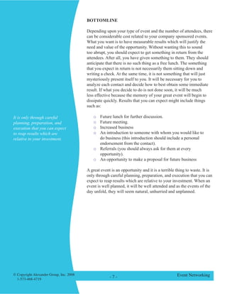 © Copyright Alexander Group, Inc. 2008 
1-573-468-4719 - - Event Networking 
BOTTOMLINE 
Depending upon your type of event and the number of attendees, there can be considerable cost related to your company sponsored events. What you want is to have measurable results which will justify the need and value of the opportunity. Without wanting this to sound too abrupt, you should expect to get something in return from the attendees. After all, you have given something to them. They should anticipate that there is no such thing as a free lunch. The something that you expect in return is not necessarily them sitting down and writing a check. At the same time, it is not something that will just mysteriously present itself to you. It will be necessary for you to analyze each contact and decide how to best obtain some immediate result. If what you decide to do is not done soon, it will be much less effective because the memory of your great event will begin to dissipate quickly. Results that you can expect might include things such as: 
o Future lunch for further discussion. 
o Future meeting. 
o Increased business 
o An introduction to someone with whom you would like to do business (this introduction should include a personal endorsement from the contact). 
o Referrals (you should always ask for them at every opportunity). 
o An opportunity to make a proposal for future business 
A great event is an opportunity and it is a terrible thing to waste. It is only through careful planning, preparation, and execution that you can expect to reap results which are relative to your investment. When an event is well planned, it will be well attended and as the events of the day unfold, they will seem natural, unhurried and unplanned. 
It is only through careful planning, preparation, and execution that you can expect to reap results which are relative to your investment. 
