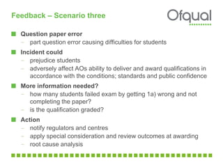 Feedback – Scenario three
Question paper error
– part question error causing difficulties for students
Incident could
– prejudice students
– adversely affect AOs ability to deliver and award qualifications in
accordance with the conditions; standards and public confidence
More information needed?
– how many students failed exam by getting 1a) wrong and not
completing the paper?
– is the qualification graded?
Action
– notify regulators and centres
– apply special consideration and review outcomes at awarding
– root cause analysis
 