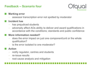 Feedback – Scenario four
Marking error
– assessor transcription error not spotted by moderator
Incident has
– has prejudiced students
– adversely affect AOs ability to deliver and award qualifications in
accordance with the conditions; standards and public confidence
More information needed?
– does the error impact on just one component/unit or the whole
qualification?
– is the error isolated to one moderator?
Action
– notify regulator, centres and students
– re-issue results
– root cause analysis and mitigation
 