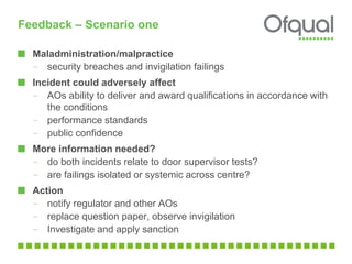Feedback – Scenario one
Maladministration/malpractice
– security breaches and invigilation failings
Incident could adversely affect
– AOs ability to deliver and award qualifications in accordance with
the conditions
– performance standards
– public confidence
More information needed?
– do both incidents relate to door supervisor tests?
– are failings isolated or systemic across centre?
Action
– notify regulator and other AOs
– replace question paper, observe invigilation
– Investigate and apply sanction
 