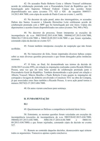 42.  Os  acusados  Paulo  Roberto  Costa  e  Alberto  Youssef  celebraram
acordo  de  colaboração  premiada  com  a  Procuradoria  Geral  da  República  que  foi
homologado  pelo  Supremo  Tribunal  Federal.  Cópias  dos  acordos  foram
disponibilizados  nos  autos  (eventos  775,  925  e  926    do  inquérito  5049557­
14.2013.404.7000, com cópia do acordo de Paulo Costa no evento 1, out18).
43. No decorrer da ação penal, antes dos interrogatórios, os acusados
Dalton  dos  Santos  Avancini  e  Eduardo  Hermelino  Leite  celebraram  acordo  de
colaboração premiada com o MPF que foi homologado por este Juízo. Cópias dos
depoimentos e acordos foram disponibilizados nos autos (eventos 764, 940 e 942).
44.  No  decorrer  do  processo,  foram  interpostas  as  exceções  de
incompetência  de  n.os  5003530­02.2015.4.04.7000,  5004462­87.2015.4.04.7000,
5086130­17.2014.4.04.7000  e  5004118­09.2015.4.04.7000  e  que  foram  rejeitadas,
constando cópia da decisão no evento 527.
45.  Foram  também  interpostas  exceções  de  suspeição  que  não  foram
acolhidas.
46. No transcorrer do feito, foram impetrados diversos habeas corpus
sobre as mais diversas questões processuais e que foram denegados pelas instâncias
recursais.
47.  O  feito,  ao  final,  foi  desmembrado  nos  termos  da  decisão  de
10/06/2015 (evento 899), em relação às imputações realizadas contra Ricardo Ribeiro
Pessoa,  uma  vez  que  ele  teria  feito  acordo  de  colaboração  premiada  junto  à
Procuradoria Geral da República. Também desmembrada a ação penal em relação a
Alberto Youssef, Márcio Bonilho e Paulo Roberto Costa quanto às imputações de
corrupção e lavagem de dinheiro envolvendo o Consórcio TUC na obra do Comperj,
já que associados estes fatos também a Ricardo Pessoa. A nova ação penal tomou o
número 5027422­37.2015.404.7000.
48. Os autos vieram conclusos para sentença.
 
II. FUNDAMENTAÇÃO
II.1
49. Questionaram as Defesas a competência territorial deste Juízo.
50. Entretanto, as mesmas questões foram veiculadas em exceções de
incompetência  (exceções  de  incompetência  de  n.os  5003530­02.2015.4.04.7000,
5004462­87.2015.4.04.7000,  5086130­17.2014.4.04.7000  e  5004118­
09.2015.4.04.7000)  e  que  foram  rejeitadas,  constando  cópia  da  decisão  no  evento
527.
51. Remeto ao conteúdo daquelas decisões, desnecessário aqui reiterar
todos os argumentos. Transcrevo apenas a parte conclusiva:
 