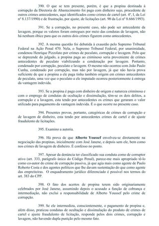 390.  O  que  se  tem  presente,  porém,  é  que  a  propina  destinada  à
corrupção da Diretoria de Abastecimento foi paga com dinheiro sujo, procedente de
outros crimes antecedentes, aqui identificados como crimes de cartel (art. 4º, I, da Lei
nº 8.137/1990) e de frustração, por ajuste, de licitações (art. 90 da Lei nº 8.666/1993).
391.  Se  a  corrupção,  no  presente  caso,  não  pode  ser  antecedente  da
lavagem, porque os valores foram entregues por meio das condutas de lavagem, não
há nenhum óbice para que os outros dois crimes figurem como antecedentes.
392. A mesma questão foi debatida à exaustão pelo Supremo Tribunal
Federal  na  Ação  Penal  470.  Nela,  o  Supremo  Tribunal  Federal,  por  unanimidade,
condenou Henrique Pizzolato por crimes de peculato, corrupção e lavagem. Pelo que
se depreende do julgado, a propina paga ao criminoso seria proveniente de crimes
antecedentes  de  peculato  viabilizando  a  condenação  por  lavagem.  Portanto,
condenado por corrupção, peculato e lavagem. O mesmo não ocorreu com João Paulo
Cunha,  condenado  por  corrupção,  mas  não  por  lavagem,  já  que  não  havia  prova
suficiente de que a propina a ele paga tinha também origem em crimes antecedentes
de peculato, uma vez que o peculato a ele imputado ocorreu posteriormente à entrega
da vantagem indevida.
393. Se a propina é paga com dinheiro de origem e natureza criminosa e
com o emprego de condutas de ocultação e dissimulação, têm­se os dois delitos, a
corrupção e a lavagem, esta tendo por antecedentes os crimes que geraram o valor
utilizado para pagamento da vantagem indevida. É o que ocorre no presente caso.
394. Presentes provas, portanto, categóricas de crimes de corrupção e
de  lavagem  de  dinheiro,  esta  tendo  por  antecedentes  crimes  de  cartel  e  de  ajuste
fraudulento de licitações.
395. Examino a autoria.
396.  Há  prova  de  que  Alberto  Youssef  envolveu­se  diretamente  na
negociação das propinas, inicialmente com José Janene, e depois sem ele, bem como
nos crimes de lavagem de dinheiro. É confesso no ponto.
397. Apesar da denúncia ter classificado sua conduta como de corruptor
ativo (art. 333, parágrafo único do Código Penal), parece­me mais apropriado tê­lo
como co­autor do crime de corrupção passiva, já que agia mais como agente de Paulo
Roberto Costa e dos agentes políticos que lhe davam sustentação do que como agente
das empreiteiras.  O enquadramento jurídico diferenciado é possível nos termos do
art. 383 do CPP.
398.  O  fato  dos  acertos  de  propina  terem  sido  originariamente
celebrados  por  José  Janene,  assumindo  depois  o  acusado  a  função  de  cobrança  e
intermediação,  não  exclui  a  responsabilidade  de  Alberto  Youssef  pelo  crime  de
corrupção.
399. Se ele intermediou, conscientemente, o pagamento de propina e,
além disso, praticou condutas de ocultação e dissimulação do produto de crimes de
cartel  e  ajuste  fraudulento  de  licitação,  responde  pelos  dois  crimes,  corrupção  e
lavagem, não havendo dupla punição pelo mesmo fato.
 