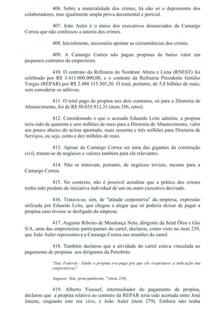 406.  Sobre  a  materialidade  dos  crimes,  há  não  só  o  depoimento  dos
colaboradores, mas igualmente ampla prova documental e pericial.
407.  João  Auler  é  o  único  dos  executivos  denunciados  da  Camargo
Correa que não confessou a autoria dos crimes.
408. Inicialmente, necessário apontar as circunstâncias dos crimes.
409.  A  Camargo  Correa  não  pagou  propinas  de  baixo  valor  em
pequenos contratos da empreiteira.
410. O contrato da Refinaria do Nordeste Abreu e Lima (RNEST) foi
celebrado  por  R$  3.411.000.000,00,  e  o  contrato  da  Refinaria  Presidente  Getúlio
Vargas (REPAR) por R$ 2.488.315.505,20. O total, portanto, de 5,8 bilhões de reais,
sem considerar os aditivos.
411. O total pago de propina nos dois contratos, só para a Diretoria de
Abastecimento, foi de R$ 50.035.912,33 (item 356, retro).
412. Considerando o que o acusado Eduardo Leite admitiu, a propina
teria sido de quarenta e sete milhões de reais para a Diretoria de Abastecimento, valor
um pouco abaixo do acima apontado, mais sessenta e três milhões para Diretoria de
Serviços, ou seja, cento e dez milhões de reais.
413.  Apesar  da  Camargo  Correa  ser  uma  das  gigantes  da  construção
civil, tratam­se de negócios e valores também para ela relevantes.
414.  Não  se  tratavam,  portanto,  de  negócios  triviais,  mesmo  para  a
Camargo Correa.
415.  No  contexto,  não  é  possível  acreditar  que  a  prática  dos  crimes
tenha sido produto de iniciativa individual de um ou outro executivo desviado.
416.  Tratava­se,  sim,  de  "atitude  corporativa"  da  empresa,  expressão
utilizada por Eduardo Leite, que chegou a alegar que só poderia deixar de pagar a
propina caso tivesse se desligado da empresa.
417. Augusto Ribeiro de Mendonça Neto, dirigente da Setal Óleo e Gás
S/A, uma das empreiteiras participantes do cartel, declarou, como visto no item 239,
que João Auler representava a Camargo Correa nas reuniões do cartel.
418.  Também  declarou  que  a  atividade  do  cartel  estava  vinculada  ao
pagamento de propinas  aos dirigentes da Petrobrás:
"Juiz Federal:­ Então a propina era paga pra que ele respeitasse a indicação das
empreiteiras?
Augusto: Sim, principalmente." (item 239).
419.  Alberto  Youssef,  intermediador  do  pagamento  da  propina,
declarou que  a propina relativa ao contrato da REPAR teria sido acertada entre José
Janene,  enquanto  este  era  vivo,  e  João  Auler  (item  279).  Embora  não  tenha
 