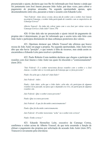 presenciado o ajuste, declarou que isso lhe foi informado por José Janene e ainda que
foi juntamente com José Janene procurar João Auler, por duas vezes, para cobrar o
pagamento  de  propinas  atrasadas.  Na  segunda  oportunidade  apenas,  após
desentendimento entre eles, passaram a tratar o assunto com Eduardo Leite:
"Juiz Federal:­ Antes desse evento, dessa ida do senhor com o senhor José Janene
na própria Camargo, o senhor tinha participado de reuniões com os empreiteiros da
Camargo Correa?
Alberto  Youssef:­  Eu  tinha  ido  cobrar  junto  com  o  seu  José  por  várias  vezes  na
Camargo Correa o João Auler" (item 279)
420. O fato dele não ter presenciado o ajuste inicial do pagamento de
propina não é determinante, já que foi informado que o acerto teria sido feito com
João Auler e participou diretamente de duas cobranças posteriores dos valores.
421.  Oportuno  destacar  que  Alberto  Youssef  não  afirmou  que  houve
recusa de João Auler em pagar a propina. Na segunda oportunidade, João Auler teria
dito que não havia "posição", o que remete à falta de recursos, mas ainda assim os
encaminhou a Eduardo Leite para resolver o problema.
422. Paulo Roberto Costa também declarou que chegou a participar de
reuniões com José Janene e João Auler nas quais foi discutido o "comissionamento"
(item 283):
"Juiz  Federal:­  E  o  senhor  mencionou  dessas  reuniões  com  o  senhor  e  o  José
Janene, o senhor não se recorda quem da Camargo que se fazia presente?
Paulo:­Eu acho que o João né? João Euler?
Juiz Federal:­ Auler.
Paulo:­  João  Auler,  acho  que  o  João  Auler,  acho  não,  ele  participou  de  algumas
reuniões lá no passado, na época que o deputado era vivo, ele participou de algumas
reuniões sim.
Juiz Federal:­ Que o senhor estava presente?
Paulo:­Que eu estava presente.
Juiz Federal:­ E que foi discutido comissionamento?
Paulo:­Que foi discutido comissionamento.
Juiz Federal:­ O senhor mencionou “acha” ou o senhor tem certeza?
Paulo:­Tenho certeza."
423.  Eduardo  Hermelino  Leite,  executivo  da  Camargo  Correa,
confirmou  o  relato  acima  de  Alberto  Youssef,  de  que  teria  assumido  a  função  de
efetuar o pagamento das propinas por solicitação do acusado João Auler (item 287).
Transcrevo novamente pela relevância:
 