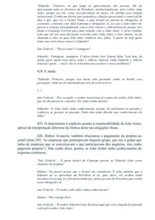 "Eduardo:­  Primeiro,  no  que  tange  às  apresentações  das  pessoas.  Me  foi
apresentado  tanto  os  diretores  da  Petrobras,  institucionalmente,  pelo  senhor  João
Auler,  porque  era  ele,  como  vice­presidente  na  época,  ele  detinha  essa  relação
institucional. E tinha um diretor que acumulava a função operacional e comercial de
óleo  e  gás,  que  era  o  Leonel  Viana,  o  qual  Leonel  me  passou  as  obrigações  já
existentes, contratos com Júlio Camargo e obrigações. E, no caso o João Auler me
passou a relação, principalmente com o José Janene e AlbertoYoussef, porque eles
foram  à  Camargo  Correia  para  uma  reunião  com  o  João  Auler,  e  nesta  reunião,
acho que até por uma discussão ocorrida entre João Auler e José Janene, eu fui
chamado  à  sala,  no  qual  João  Auler  notificou  eles,  falou,  "a  partir  de  hoje  quem
trata com vocês desse tema é o Eduardo".
Juiz Federal: ­ "Desse tema" é vantagens?
Eduardo:­  Vantagens,  vantagens.  E  dessa  forma  José  Janene  falou  "está  bom,  da
minha  parte  quem  trata  desse  tema  é  Alberto  Youssef,  então  Eduardo  e  Alberto
Youssef é quem ... vocês vão se relacionar pra resolver o nosso problema."
424. E ainda:
"Eduardo:  Primeiro,  porque  isso  havia  sido  pactuado,  então  eu  herdei  essa
pactuação, então me foi informado que isso deveria ocorrer.
(...)
Juiz Federal: ­ Por exemplo, o senhor mencionou já o nome do senhor João Auler,
que ele lhe passou os contratos. Ele tinha conhecimento?
Eduardo:­  O  João  Auler  tinha  conhecimento,  porque  ele  participou  no  passado  e
conheceu  as  pessoas  no  passado.  Então  não  tenho  dúvidas  que  conhecimento  ele
tinha."
425. O depoimento é explícito quanto à responsabilidade de João Auler,
apesar da interpretação diferente da Defesa deste nas alegações finais.
426. Dalton Avancini, também relacionou o pagamento da propina ao
cartel (item 292, "as empresas que participavam daquele grupo, que era o grupo que
tinha de empresas que se conversavam e que participavam dos negócios, sim, todas
pagavam propina"). Não soube dizer, porém, se João Aulter tinha conhecimento do
esquema criminoso:
"Juiz  Federal:  ­  E  quem  dentro  da  Camargo  passou  ao  Eduardo  Leite  essas
situações de propina?
Dalton:­  Eu  passei  nessas  que  o  Leonel  me  comunicou.  E  acho  também  que  o
Eduardo  ao  se  aproximar  da  Petrobras  aí  né,  quer  dizer,  ele  acabou  tendo
encontros lá em que isso foi mencionado por, pelas pessoas da Petrobras que existia
essas obrigações aí.
Juiz Federal: ­ O senhor João Auler tinha conhecimento?
Dalton:­ Não consigo dizer.
Juiz Federal: ­ O senhor Eduardo Leite declarou aqui que essa situação foi passada
a ele pelo senhor João Auler.
 