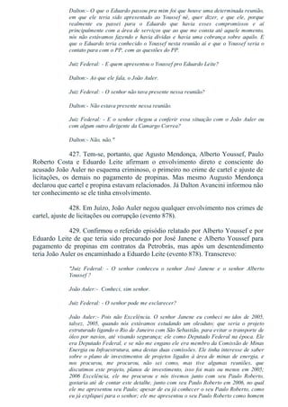 Dalton:­ O que o Eduardo passou pra mim foi que houve uma determinada reunião,
em  que  ele  teria  sido  apresentado  ao  Youssef  né,  quer  dizer,  e  que  ele,  porque
realmente  eu  passei  para  o  Eduardo  que  havia  esses  compromissos  e  aí
principalmente com a área de serviços que ao que me consta até aquele momento,
nós não estávamos fazendo e havia dívidas e havia uma cobrança sobre aquilo. E
que o Eduardo teria conhecido o Youssef nesta reunião aí e que o Youssef seria o
contato para com o PP, com as questões do PP.
Juiz Federal: ­ E quem apresentou o Youssef pro Eduardo Leite?
Dalton:­ Ao que ele fala, o João Auler.
Juiz Federal: ­ O senhor não tava presente nessa reunião?
Dalton:­ Não estava presente nessa reunião.
Juiz Federal: ­ E o senhor chegou a conferir essa situação com o João Auler ou
com algum outro dirigente da Camargo Correa?
Dalton:­ Não, não."
427. Tem­se, portanto, que Agusto Mendonça, Alberto Youssef, Paulo
Roberto  Costa  e  Eduardo  Leite  afirmam  o  envolvimento  direto  e  consciente  do
acusado João Auler no esquema criminoso, o primeiro no crime de cartel e ajuste de
licitações,  os  demais  no  pagamento  de  propinas.  Mas  mesmo  Augusto  Mendonça
declarou que cartel e propina estavam relacionados. Já Dalton Avancini informou não
ter conhecimento se ele tinha envolvimento.
428. Em Juízo, João Auler negou qualquer envolvimento nos crimes de
cartel, ajuste de licitações ou corrupção (evento 878).
429. Confirmou o referido episódio relatado por Alberto Youssef e por
Eduardo Leite de que teria sido procurado por José Janene e Alberto Youssef para
pagamento  de  propinas  em  contratos  da  Petrobrás,  mas  após  um  desentendimento
teria João Auler os encaminhado a Eduardo Leite (evento 878). Transcrevo:
"Juiz  Federal:  ­  O  senhor  conheceu  o  senhor  José  Janene  e  o  senhor  Alberto
Youssef ?
João Auler:­  Conheci, sim senhor.
Juiz Federal: ­ O senhor pode me esclarecer?
João  Auler:­  Pois  não  Excelência.  O  senhor  Janene  eu  conheci  no  idos  de  2005,
talvez,  2005,  quando  nós  estávamos  estudando  um  oleoduto;  que  seria  o  projeto
estruturado ligando o Rio de Janeiro com São Sebastião, para evitar o transporte de
óleo por navios, até visando segurança; ele como Deputado Federal na época. Ele
era Deputado Federal, e se não me engano ele era membro da Comissão de Minas
Energia ou Infraestrutura, uma destas duas comissões. Ele tinha interesse de saber
sobre o plano de investimentos de projetos ligados à área de minas de energia, e
nos  procurou,  me  procurou,  não  sei  como,  mas  tive  algumas  reuniões,  que
discutimos este projeto, planos de investimento, isso foi mais ou menos em 2005;
2006  Excelência,  ele  me  procurou  e  nós  tivemos  junto  com  seu  Paulo  Roberto,
gostaria até de contar este detalhe, junto com seu Paulo Roberto em 2006, no qual
ele me apresentou seu Paulo; apesar de eu já conhecer o seu Paulo Roberto, como
eu já expliquei para o senhor; ele me apresentou o seu Paulo Roberto como homem
 