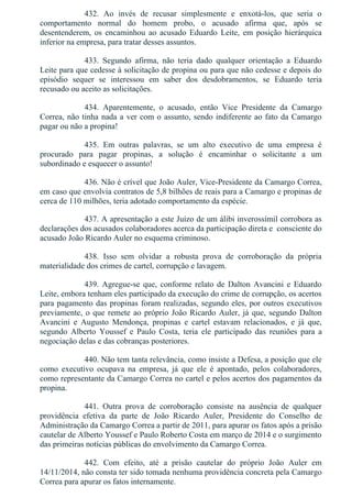 432.  Ao  invés  de  recusar  simplesmente  e  enxotá­los,  que  seria  o
comportamento  normal  do  homem  probo,  o  acusado  afirma  que,  após  se
desentenderem,  os  encaminhou  ao  acusado  Eduardo  Leite,  em  posição  hierárquica
inferior na empresa, para tratar desses assuntos.
433.  Segundo  afirma,  não  teria  dado  qualquer  orientação  a  Eduardo
Leite para que cedesse à solicitação de propina ou para que não cedesse e depois do
episódio  sequer  se  interessou  em  saber  dos  desdobramentos,  se  Eduardo  teria
recusado ou aceito as solicitações.
434.  Aparentemente,  o  acusado,  então  Vice  Presidente  da  Camargo
Correa, não tinha nada a ver com o assunto, sendo indiferente ao fato da Camargo
pagar ou não a propina!
435.  Em  outras  palavras,  se  um  alto  executivo  de  uma  empresa  é
procurado  para  pagar  propinas,  a  solução  é  encaminhar  o  solicitante  a  um
subordinado e esquecer o assunto!
436. Não é crível que João Auler, Vice­Presidente da Camargo Correa,
em caso que envolvia contratos de 5,8 bilhões de reais para a Camargo e propinas de
cerca de 110 milhões, teria adotado comportamento da espécie.
437. A apresentação a este Juízo de um álibi inverossímil corrobora as
declarações dos acusados colaboradores acerca da participação direta e  consciente do
acusado João Ricardo Auler no esquema criminoso.
438.  Isso  sem  olvidar  a  robusta  prova  de  corroboração  da  própria
materialidade dos crimes de cartel, corrupção e lavagem.
439. Agregue­se que, conforme relato de Dalton Avancini e Eduardo
Leite, embora tenham eles participado da execução do crime de corrupção, os acertos
para pagamento das propinas foram realizadas, segundo eles, por outros executivos
previamente, o que remete ao próprio João Ricardo Auler, já que, segundo Dalton
Avancini  e  Augusto  Mendonça,  propinas  e  cartel  estavam  relacionados,  e  já  que,
segundo  Alberto  Youssef  e  Paulo  Costa,  teria  ele  participado  das  reuniões  para  a
negociação delas e das cobranças posteriores.
440. Não tem tanta relevância, como insiste a Defesa, a posição que ele
como  executivo  ocupava  na  empresa,  já  que  ele  é  apontado,  pelos  colaboradores,
como representante da Camargo Correa no cartel e pelos acertos dos pagamentos da
propina.
441.  Outra  prova  de  corroboração  consiste  na  ausência  de  qualquer
providência  efetiva  da  parte  de  João  Ricardo  Auler,  Presidente  do  Conselho  de
Administração da Camargo Correa a partir de 2011, para apurar os fatos após a prisão
cautelar de Alberto Youssef e Paulo Roberto Costa em março de 2014 e o surgimento
das primeiras notícias públicas do envolvimento da Camargo Correa.
442.  Com  efeito,  até  a  prisão  cautelar  do  próprio  João  Auler  em
14/11/2014, não consta ter sido tomada nenhuma providência concreta pela Camargo
Correa para apurar os fatos internamente.
 