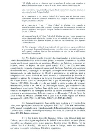 "81.  Então,  pode­se  se  sintetizar  que,  no  conjunto  de  crimes  que  compõem  a
Operação Lavajato, alguns já objeto de ações penais, outros em investigação:
a) a competência é da Justiça Federal pois há diversos crimes federais, atraindo os
de competência da Justiça Estadual;
b)  a  competência  é  da  Justiça  Federal  de  Curitiba  pois  há  diversos  crimes
consumados no âmbito territorial de Curitiba e de lavagem no âmbito territorial da
Seção Judiciária do Paraná;
c)  a  competência  é  da  13ª  Vara  Federal  de  Curitiba  pela  conexão  e
continência óbvia entre todos os crimes e porque este Juízo tornou­se prevento em
vista da origem da investigação, lavagem consumada em Londrina/PR, e nos termos
do art. 71 do CPP;
d)  a  competência  da  13ª  Vara  Federal  de  Curitiba  para  os  crimes  apurados  na
assim  denominada  Operação  Lavajato  já  foi  reconhecida  não  só  pela  instância
recursal como pelo Superior Tribunal de Justiça e, incidentemente, pelo Supremo
Tribunal Federal.
82. Não há qualquer violação do princípio do juiz natural, se as regras de definição
e prorrogação da competência determinam este Juízo como o competente para as
ações  penais,  tendo  os  diversos  fatos  criminosos  surgido  em  um  desdobramento
natural das investigações."
52.  No  desdobramento  posterior  das  investigações  a  competência  da
Justiça Federal ficou ainda mais evidente, já que  o esquema criminoso da Petrobrás
serviu também para pagamento de propinas a Diretores da Petrobrás em contas no
exterior,  como  se  imputa  na  ação  penal  conexa  5012331­04.2015.4.04.7000,
caracterizando corrupção e lavagem transnacional. Embora a Petrobrás seja sociedade
de economia mista, a corrupção e a lavagem, com depósitos no exterior, de caráter
transnacional,  ou  seja  iniciou­se  no  Brasil  e  consumou­se  no  exterior,  atrai  a
competência  da  Justiça  Federal.  O  Brasil  assumiu  o  compromisso  de  prevenir  ou
reprimir os crimes de corrupção e de lavagem transnacional, conforme Convenção
das Nações Unidas contra a Corrupção de 2003 e que foi promulgada no Brasil pelo
Decreto  5.687/2006.  Havendo  previsão  em  tratado  e  sendo  o  crime  de  lavagem
transnacional,  incide  o  art.  109,  V,  da  Constituição  Federal,  que  estabelece  o  foro
federal como competente. Também ficou ainda mais evidente em vista dos crimes
conexos  de  pagamento  de  vantagem  indevida  de  valores  decorrentes  do  esquema
criminoso  a  ex­parlamentares  federais,  como  os  ex­Deputados  Federais  Pedro  da
Silva  Correa  de  Oliveira  Andrade  Neto  e  João  Luiz  Correia  Argolo  dos  Santos
(processos 5014455­57.2015.4.04.7000 e 5014474­63.2015.4.04.7000)
53. Supervenientemente, ficou ainda mais evidente a prevenção deste
Juízo, com a prolação da sentença na ação penal 5047229­77.2014.404.7000 (evento
837), na qual constatado que a referida operação de lavagem dinheiro consumada em
Londrina  teve  também  como  origem  recursos  desviados  de  contratos  da  Petrobrás
(itens 169­172 daquela sentença).
54. O fato é que a dispersão das ações penais, como pretende parte das
Defesas,  para  vários  órgãos  espalhados  do  Judiciário  no  território  nacional  (foram
sugeridos,  nas  diversas  ações  penais  conexas,  destinos  como  São  Paulo,  Rio  de
Janeiro,  Recife  e  Brasília),    não  serve  à  causa  da  Justiça,  tendo  por  propósito
pulverizar o conjunto probatório e dificultar o julgamento.
 