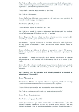 Juiz Federal:­ Mas e antes, o senhor como membro do conselho de administração, o
senhor não se preocupou com esses fatos que estavam sendo inclusive divulgados na
imprensa? O senhor pediu alguma providência?
Celso:­ Todo o conselho pediu providência, não só eu.
Juiz Federal:­ Mas quando...
Celso:­ Inclusive o João Auler como presidente, ele participou como presidente do
conselho e pediu para que investigasse.
Juiz Federal:­ Quando foi isso?
Celso:­ Reunião regular do conselho é mês a mês.
Juiz Federal:­ E quando foi a primeira reunião do conselho que houve solicitação de
providências de apuração? Se é que o senhor se recorda.
Celso:­ Eu preciso dar uma olhada, mas isso, antes de novembro, aconteceu. Em
novembro foi quando a gente determinou essa auditoria.
Juiz Federal:­ Chegaram a convocar os executivos para ouvir, tomar explicações
do  que  estava  acontecendo?!  Quais  providências  foram  tomadas  antes  de
novembro?
Celso:­  Nenhuma  providência,  de  chamar  os  executivos  e  ouvir.  Nós  estamos
falando  de  presidente  e  estamos  falando  de  vice  presidente  e  presidente  do
conselho.
Juiz  Federal:­  O  senhor  não  disse  que,  agora  a  pouco,  teve  reunião  do  conselho
administração e foi solicitado que isso fosse apurado. Não sei se eu entendi errado,
então.
Celso:­ O senhor entendeu errado, porque a determinação de fazer essa auditoria
foi  a  partir  de  novembro.  Os  executivos  já  tinham  sido  presos  no  dia  14  de
novembro.
Juiz  Federal:­  Antes  de  novembro,  teve  alguma  providência  do  conselho  de
administração? Sim ou não?!
Celso:­ Não, não teve.
Juiz  Federal:­  Mesmo  com  aquelas  notícias  da  imprensa,  falando  da  Camargo
Correa, não teve nenhuma solicitação do conselho a esse respeito?
Celso:­ Não entendi, desculpa, mas não entendi o que o senhor falou.
Juiz Federal:­ Antes de novembro não teve nada, então do conselho?
Celso:­ Teve a discussão do caso.
Juiz Federal:­ E o que foi discutido?
Celso:­  Foi  discutido  o  que  estava  acontecendo,  não  tinha  nenhuma...  Olha,  não
tínhamos  nenhuma  informação  de  que  eles  estavam  sendo  acusados.  Nós  não
tínhamos nenhuma... Nem os nossos advogados que, na época, foram contratados. E
 