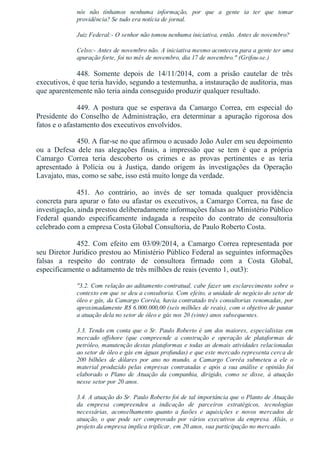 nós  não  tínhamos  nenhuma  informação,  por  que  a  gente  ia  ter  que  tomar
providência? Se tudo era notícia de jornal.
Juiz Federal:­ O senhor não tomou nenhuma iniciativa, então. Antes de novembro?
Celso:­ Antes de novembro não. A iniciativa mesmo aconteceu para a gente ter uma
apuração forte, foi no mês de novembro, dia 17 de novembro." (Grifou­se.)
448.  Somente  depois  de  14/11/2014,  com  a  prisão  cautelar  de  três
executivos, é que teria havido, segundo a testemunha, a instauração de auditoria, mas
que aparentemente não teria ainda conseguido produzir qualquer resultado.
449.  A  postura  que  se  esperava  da  Camargo  Correa,  em  especial  do
Presidente  do  Conselho  de  Administração,  era  determinar  a  apuração  rigorosa  dos
fatos e o afastamento dos executivos envolvidos.
450. A fiar­se no que afirmou o acusado João Auler em seu depoimento
ou  a  Defesa  dele  nas  alegações  finais,  a  impressão  que  se  tem  é  que  a  própria
Camargo  Correa  teria  descoberto  os  crimes  e  as  provas  pertinentes  e  as  teria
apresentado  à  Polícia  ou  à  Justiça,  dando  origem  às  investigações  da  Operação
Lavajato, mas, como se sabe, isso está muito longe da verdade.
451.  Ao  contrário,  ao  invés  de  ser  tomada  qualquer  providência
concreta para apurar o fato ou afastar os executivos, a Camargo Correa, na fase de
investigação, ainda prestou deliberadamente informações falsas ao Ministério Público
Federal  quando  especificamente  indagada  a  respeito  do  contrato  de  consultoria
celebrado com a empresa Costa Global Consultoria, de Paulo Roberto Costa.
452.  Com  efeito  em  03/09/2014,  a  Camargo  Correa  representada  por
seu Diretor Jurídico prestou ao Ministério Público Federal as seguintes informações
falsas  a  respeito  do  contrato  de  consultora  firmado  com  a  Costa  Global,
especificamente o aditamento de três milhões de reais (evento 1, out3):
"3.2. Com relação ao aditamento contratual, cabe fazer um esclarecimento sobre o
contexto em que se deu a consultoria. Com efeito, a unidade de negócio do setor de
óleo e gás, da Camargo Corrêa, havia contratado três consultorias renomadas, por
aproximadamente R$ 6.000.000,00 (seis milhões de reais), com o objetivo de pautar
a atuação dela no setor de óleo e gás nos 20 (vinte) anos subsequentes.
3.3. Tendo em conta que o Sr. Paulo Roberto é um dos maiores, especialistas em
mercado  offshore  (que  compreende  a  construção  e  operação  de  plataformas  de
petróleo, manutenção destas plataformas e todas as demais atividades relacionadas
ao setor de óleo e gás em águas profundas) e que este mercado representa cerca de
200  bilhões  de  dólares  por  ano  no  mundo,  a  Camargo  Corrêa  submeteu  a  ele  o
material produzido pelas empresas contratadas e após a sua análise e opinião foi
elaborado  o  Plano  de  Atuação  da  companhia,  dirigido,  como  se  disse,  à  atuação
nesse setor por 20 anos.
3.4. A atuação do Sr. Paulo Roberto foi de tal importância que o Planto de Atuação
da  empresa  compreendeu  a  indicação  de  parceiros  estratégicos,  tecnologias
necessárias,  aconselhamento  quanto  a  fusões  e  aquisições  e  novos  mercados  de
atuação,  o  que  pode  ser  comprovado  por  vários  executivos  da  empresa.  Aliás,  o
projeto da empresa implica triplicar, em 20 anos, sua participação no mercado.
 