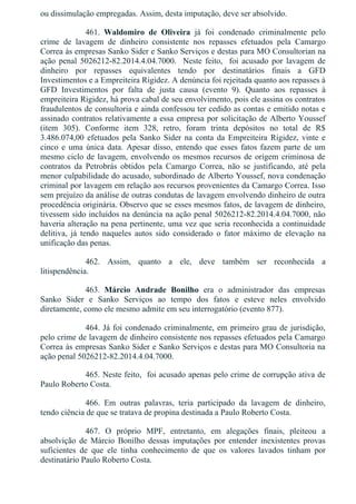 ou dissimulação empregadas. Assim, desta imputação, deve ser absolvido.
461.  Waldomiro  de  Oliveira  já  foi  condenado  criminalmente  pelo
crime  de  lavagem  de  dinheiro  consistente  nos  repasses  efetuados  pela  Camargo
Correa às empresas Sanko Sider e Sanko Serviços e destas para MO Consultorian na
ação  penal  5026212­82.2014.4.04.7000.    Neste  feito,    foi  acusado  por  lavagem  de
dinheiro  por  repasses  equivalentes  tendo  por  destinatários  finais  a  GFD
Investimentos e a Empreiteira Rigidez. A denúncia foi rejeitada quanto aos repasses à
GFD  Investimentos  por  falta  de  justa  causa  (evento  9).  Quanto  aos  repasses  à
empreiteira Rigidez, há prova cabal de seu envolvimento, pois ele assina os contratos
fraudulentos de consultoria e ainda confessou ter cedido as contas e emitido notas e
assinado contratos relativamente a essa empresa por solicitação de Alberto Youssef
(item  305).  Conforme  item  328,  retro,  foram  trinta  depósitos  no  total  de  R$
3.486.074,00  efetuados  pela  Sanko  Sider  na  conta  da  Empreiteira  Rigidez,  vinte  e
cinco e uma única data. Apesar disso, entendo que esses fatos fazem parte de um
mesmo ciclo de lavagem, envolvendo os mesmos recursos de origem criminosa de
contratos  da  Petrobrás  obtidos  pela  Camargo  Correa,  não  se  justificando,  até  pela
menor culpabilidade do acusado, subordinado de Alberto Youssef, nova condenação
criminal por lavagem em relação aos recursos provenientes da Camargo Correa. Isso
sem prejuízo da análise de outras condutas de lavagem envolvendo dinheiro de outra
procedência originária. Observo que se esses mesmos fatos, de lavagem de dinheiro,
tivessem sido incluídos na denúncia na ação penal 5026212­82.2014.4.04.7000, não
haveria alteração na pena pertinente, uma vez que seria reconhecida a continuidade
delitiva,  já  tendo  naqueles  autos  sido  considerado  o  fator  máximo  de  elevação  na
unificação das penas.
462.  Assim,  quanto  a  ele,  deve  também  ser  reconhecida  a
litispendência.
463.  Márcio  Andrade  Bonilho  era  o  administrador  das  empresas
Sanko  Sider  e  Sanko  Serviços  ao  tempo  dos  fatos  e  esteve  neles  envolvido
diretamente, como ele mesmo admite em seu interrogatório (evento 877).
464. Já foi condenado criminalmente, em primeiro grau de jurisdição,
pelo crime de lavagem de dinheiro consistente nos repasses efetuados pela Camargo
Correa às empresas Sanko Sider e Sanko Serviços e destas para MO Consultoria na
ação penal 5026212­82.2014.4.04.7000.
465. Neste feito,  foi acusado apenas pelo crime de corrupção ativa de
Paulo Roberto Costa.
466.  Em  outras  palavras,  teria  participado  da  lavagem  de  dinheiro,
tendo ciência de que se tratava de propina destinada a Paulo Roberto Costa.
467.  O  próprio  MPF,  entretanto,  em  alegações  finais,  pleiteou  a
absolvição  de  Márcio  Bonilho  dessas  imputações  por  entender  inexistentes  provas
suficientes  de  que  ele  tinha  conhecimento  de  que  os  valores  lavados  tinham  por
destinatário Paulo Roberto Costa.
 