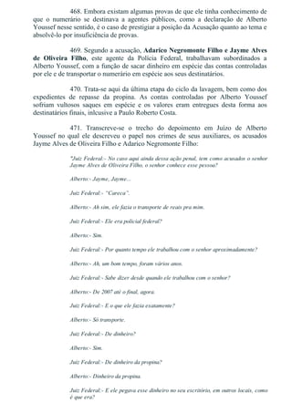 468. Embora existam algumas provas de que ele tinha conhecimento de
que  o  numerário  se  destinava  a  agentes  públicos,  como  a  declaração  de  Alberto
Youssef nesse sentido, é o caso de prestigiar a posição da Acusação quanto ao tema e
absolvê­lo por insuficiência de provas.
469. Segundo a acusação, Adarico Negromonte Filho e Jayme Alves
de  Oliveira  Filho,  este  agente  da  Polícia  Federal,  trabalhavam  subordinados  a
Alberto Youssef, com a função de sacar dinheiro em espécie das contas controladas
por ele e de transportar o numerário em espécie aos seus destinatários.
470. Trata­se aqui da última etapa do ciclo da lavagem, bem como dos
expedientes  de  repasse  da  propina.  As  contas  controladas  por  Alberto  Youssef
sofriam  vultosos  saques  em  espécie  e  os  valores  eram  entregues  desta  forma  aos
destinatários finais, inlcusive a Paulo Roberto Costa.
471.  Transcreve­se  o  trecho  do  depoimento  em  Juízo  de  Alberto
Youssef no qual ele descreveu o papel nos crimes de seus auxiliares, os acusados
Jayme Alves de Oliveira Filho e Adarico Negromonte Filho:
"Juiz Federal:­ No caso aqui ainda dessa ação penal, tem como acusados o senhor
Jayme Alves de Oliveira Filho, o senhor conhece esse pessoa?
Alberto:­ Jayme, Jayme...
Juiz Federal:­ “Careca”.
Alberto:­ Ah sim, ele fazia o transporte de reais pra mim.
Juiz Federal:­ Ele era policial federal?
Alberto:­ Sim.
Juiz Federal:­ Por quanto tempo ele trabalhou com o senhor aproximadamente?
Alberto:­ Ah, um bom tempo, foram vários anos.
Juiz Federal:­ Sabe dizer desde quando ele trabalhou com o senhor?
Alberto:­ De 2007 até o final, agora.
Juiz Federal:­ E o que ele fazia exatamente?
Alberto:­ Só transporte.
Juiz Federal:­ De dinheiro?
Alberto:­ Sim.
Juiz Federal:­ De dinheiro da propina?
Alberto:­ Dinheiro da propina.
Juiz Federal:­ E ele pegava esse dinheiro no seu escritório, em outros locais, como
é que era?
 