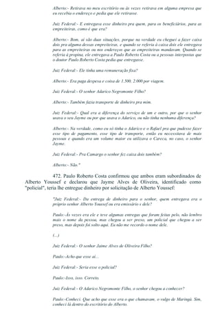 Alberto:­ Retirava no meu escritório ou às vezes retirava em alguma empresa que
eu recebia o endereço e pedia que ele retirasse.
Juiz Federal:­ E entregava esse dinheiro pra quem, para os beneficiários, para as
empreiteiras, como é que era?
Alberto:­ Bom, aí são duas situações, porque na verdade eu cheguei a fazer caixa
dois pra alguma dessas empreiteiras, e quando se referia à caixa dois ele entregava
para as empreiteiras ou nos endereços que as empreiteiras mandavam. Quando se
referia à propina, ele entregava a Paulo Roberto Costa ou a pessoas interpostas que
o doutor Paulo Roberto Costa pedia que entregasse.
Juiz Federal:­ Ele tinha uma remuneração fixa?
Alberto:­ Era paga despesa e coisa de 1.500, 2.000 por viagem.
Juiz Federal:­ O senhor Adarico Negromonte Filho?
Alberto:­ Também fazia transporte de dinheiro pra mim.
Juiz  Federal:­  Qual  era  a  diferença  do  serviço  de  um  e  outro,  por  que  o  senhor
usava o seu Jayme ou por que usava o Adarico, ou não tinha nenhuma diferença?
Alberto:­ Na verdade, como eu só tinha o Adarico e o Rafael pra que pudesse fazer
esse  tipo  de  pagamento,  esse  tipo  de  transporte,  então  eu  necessitava  de  mais
pessoas e quando era um volume maior eu utilizava o Careca, no caso, o senhor
Jayme.
Juiz Federal:­ Pra Camargo o senhor fez caixa dois também?
Alberto:­ Não."
472. Paulo Roberto Costa confirmou que ambos eram subordinados de
Alberto  Youssef  e  declarou  que  Jayme  Alves  de  Oliveira,  identificado  como
"policial", teria lhe entregue dinheiro por solicitação de Alberto Youssef:
"Juiz  Federal:­  Da  entrega  de  dinheiro  para  o  senhor,  quem  entregava  era  o
próprio senhor Alberto Youssef ou era emissário s dele?
Paulo:­Às vezes era ele e teve algumas entregas que foram feitas pelo, não lembro
mais  o  nome  da  pessoa,  mas  chegou  a  ser  preso,  um  policial  que  chegou  a  ser
preso, mas depois foi solto aqui. Eu não me recordo o nome dele.
(...)
Juiz Federal:­ O senhor Jaime Alves de Oliveira Filho?
Paulo:­Acho que esse aí...
Juiz Federal:­ Seria esse o policial?
Paulo:­Isso, isso. Correto.
Juiz Federal:­ O Adarico Negromonte Filho, o senhor chegou a conhecer?
Paulo:­Conheci. Que acho que esse era o que chamavam, o vulgo de Maringá. Sim,
conheci lá dentro do escritório do Alberto.
 