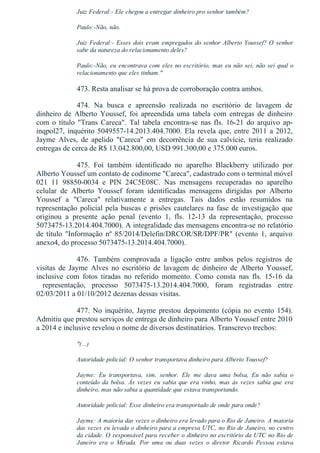 Juiz Federal:­ Ele chegou a entregar dinheiro pro senhor também?
Paulo:­Não, não.
Juiz Federal:­ Esses dois eram empregados do senhor Alberto Youssef? O senhor
sabe da natureza do relacionamento deles?
Paulo:­Não, eu encontrava com eles no escritório, mas eu não sei, não sei qual o
relacionamento que eles tinham."
473. Resta analisar se há prova de corroboração contra ambos.
474.  Na  busca  e  apreensão  realizada  no  escritório  de  lavagem  de
dinheiro  de  Alberto  Youssef,  foi  apreendida  uma  tabela  com  entregas  de  dinheiro
com  o  título  "Trans  Careca".  Tal  tabela  encontra­se  nas  fls.  16­21  do  arquivo  ap­
inqpol27, inquérito 5049557­14.2013.404.7000. Ela revela que, entre 2011 a 2012,
Jayme  Alves,  de  apelido  "Careca"  em  decorrência  de  sua  calvície,  teria  realizado
entregas de cerca de R$ 13.042.800,00, USD 991.300,00 e 375.000 euros.
475.  Foi  também  identificado  no  aparelho  Blackberry  utilizado  por
Alberto Youssef um contato de codinome "Careca", cadastrado com o terminal móvel
021  11  98850­0034  e  PIN  24C5E08C.  Nas  mensagens  recuperadas  no  aparelho
celular  de  Alberto  Youssef  foram  identificadas  mensagens  dirigidas  por  Alberto
Youssef  a  "Careca"  relativamente  a  entregas.  Tais  dados  estão  resumidos  na
representação policial pela buscas e prisões cautelares na fase de investigação que
originou  a  presente  ação  penal  (evento  1,  fls.  12­13  da  representação,  processo
5073475­13.2014.404.7000). A integralidade das mensagens encontra­se no relatório
de  título  "Informação  nº  85/2014/Delefin/DRCOR/SR/DPF/PR"  (evento  1,  arquivo
anexo4, do processo 5073475­13.2014.404.7000).
476.  Também  comprovada  a  ligação  entre  ambos  pelos  registros  de
visitas  de  Jayme  Alves  no  escritório  de  lavagem  de  dinheiro  de  Alberto  Youssef,
inclusive  com  fotos  tiradas  no  referido  momento.  Como  consta  nas  fls.  15­16  da
  representação,  processo  5073475­13.2014.404.7000,  foram  registradas  entre
02/03/2011 a 01/10/2012 dezenas dessas visitas.
477.  No  inquérito,  Jayme  prestou  depoimento  (cópia  no  evento  154).
Admitiu que prestou serviços de entrega de dinheiro para Alberto Youssef entre 2010
a 2014 e inclusive revelou o nome de diversos destinatários. Transcrevo trechos:
"(...)
Autoridade policial: O senhor transportava dinheiro para Alberto Youssef?
Jayme:  Eu  transportava,  sim,  senhor.  Ele  me  dava  uma  bolsa,  Eu  não  sabia  o
conteúdo  da  bolsa.  Às  vezes  eu  sabia  que  era  vinho,  mas  às  vezes  sabia  que  era
dinheiro, mas não sabia a quantidade que estava transportando.
Autoridade policial: Esse dinheiro era transportado de onde para onde?
Jayme: A maioria das vezes o dinheiro era levado para o Rio de Janeiro. A maioria
das vezes eu levada o dinheiro para a empresa UTC, no Rio de Janeiro, no centro
da cidade. O responsável para receber o dinheiro no escritório da UTC no Rio de
Janeiro  era  o  Mirada.  Por  uma  ou  duas  vezes  o  diretor  Ricardo  Pessoa  estava
 
