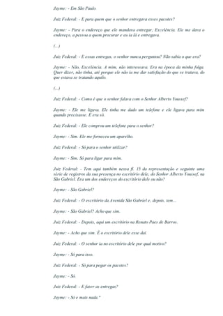 Jayme: ­ Em São Paulo.
Juiz Federal: ­ E para quem que o senhor entregava esses pacotes?
Jayme: ­ Para o endereço que ele mandava entregar, Excelência. Ele me dava o
endereço, a pessoa a quem procurar e eu ia lá e entregava.
(...)
Juiz Federal: ­ E essas entregas, o senhor nunca perguntou? Não sabia o que era?
Jayme: ­ Não, Excelência. A mim, não interessava. Era na época da minha folga.
Quer dizer, não tinha, até porque ele não ia me dar satisfação do que se tratava, do
que estava se tratando aquilo.
(...)
Juiz Federal: ­ Como é que o senhor falava com o Senhor Alberto Youssef?
Jayme:  ­  Ele  me  ligava.  Ele  tinha  me  dado  um  telefone  e  ele  ligava  para  mim
quando precisasse. E era só.
Juiz Federal: ­ Ele comprou um telefone para o senhor?
Jayme: ­ Sim. Ele me forneceu um aparelho.
Juiz Federal: ­ Só para o senhor utilizar?
Jayme: ­ Sim. Só para ligar para mim.
Juiz  Federal:  ­  Tem  aqui  também  nessa  fl.  15  da  representação  e  seguinte  uma
série de registros da sua presença no escritório dele, do Senhor Alberto Youssef, na
São Gabriel. Era um dos endereços do escritório dele ou não?
Jayme: ­ São Gabriel?
Juiz Federal: ­ O escritório da Avenida São Gabriel e, depois, tem...
Jayme: ­ São Gabriel? Acho que sim.
Juiz Federal: ­ Depois, aqui um escritório na Renato Paes de Barros.
Jayme: ­ Acho que sim. É o escritório dele esse daí.
Juiz Federal: ­ O senhor ia no escritório dele por qual motivo?
Jayme: ­ Só para isso.
Juiz Federal: ­ Só para pegar os pacotes?
Jayme: ­ Só.
Juiz Federal: ­ E fazer as entregas?
Jayme: ­ Só e mais nada."
 