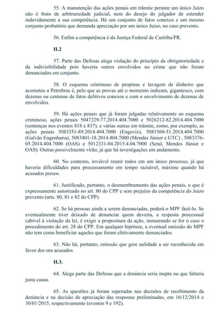 55. A manutenção das ações penais em trâmite perante um único Juízo
não  é  fruto  de  arbitrariedade  judicial,  nem  do  desejo  do  julgador  de  estender
indevidamente a sua competência. Há um conjunto de fatos conexos e um mesmo
conjunto probatório que demanda apreciação por um único Juízo, no caso prevento.
56. Enfim a competência é da Justiça Federal de Curitiba/PR.
II.2
57. Parte das Defesas alega violação do princípio da obrigatoriedade e
da  indivisibilidade  pois  haveria  outros  envolvidos  no  crime  que  não  foram
denunciados em conjunto.
58.  O  esquema  criminoso  de  propinas  e  lavagem  de  dinheiro  que
acometeu a Petrobras é, pelo que as provas até o momento indicam, gigantesco, com
dezenas ou centenas de fatos delitivos conexos e com o envolvimento de dezenas de
envolvidos.
59. Há ações penais que já foram julgadas relativamente ao esquema
criminoso,  ações  penais  5047229­77.2014.404.7000  e  5026212­82.2014.404.7000
(sentenças nos eventos 818 e 837), e várias outras em trâmite, como, por exemplo, as
ações  penais  5083351­89.2014.404.7000  (Engevix),  5083360­51.2014.404.7000
(Galvão Engenharia), 5083401­18.2014.404.7000 (Mendes Júnior e UTC) , 5083376­
05.2014.404.7000  (OAS)  e  5012331­04.2015.4.04.7000  (Setal,  Mendes  Júnior  e
OAS). Outras possivelmente virão, já que há investigações em andamento.
60. No contexto, inviável reunir todos em um único processo, já que
haveria  dificuldades  para  processamento  em  tempo  razoável,  máxime  quando  há
acusados presos.
61. Justificado, portanto, o desmembramento das ações penais, o que é
expressamente autorizado no art. 80 do CPP e sem prejuízo da competência do Juízo
prevento (arts. 80, 81 e 82 do CPP).
62. Se há pessoas ainda a serem denunciadas, poderá o MPF fazê­lo. Se
eventualmente  tiver  deixado  de  denunciar  quem  deveria,  a  resposta  processual
cabível à violação da lei, é exigir a propositura da ação, instaurando se for o caso o
procedimento do art. 28 do CPP. Em qualquer hipótese, a eventual omissão do MPF
não tem como beneficiar aqueles que foram efetivamente denunciados.
63. Não há, portanto, omissão que gere nulidade a ser reconhecida em
favor dos ora acusados.
II.3.
64. Alega parte das Defesas que a denúncia seria inepta ou que faltaria
justa causa.
65.  As  questões  já  foram  superadas  nas  decisões  de  recebimento  da
denúncia  e  na  decisão  de  apreciação  das  respostas  preliminadas,  em  16/12/2014  e
30/01/2015, respectivamente (eventos 9 e 192).
 