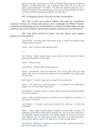 aqui. Já no dia que ela protocolou, à tarde, já começou aquele negócio de imprensa
ligando  e  vazando  informação  e  que  o  relatório  tinha  saído.  Até  eu  sei  que  me
parece que foi informado: “O senhor... Foi aberto um inquérito referente a isso.”
Eu fui até ouvido no dia que falaram que eu sumi, que eu estava foragido. Eu estava
lá, dentro da Polícia, prestando no inquérito a respeito disso."
482. As alegações Jayme Alves são, de todo, inverossímeis.
483.  Não  é  crível  que  policial  federal,  com  toda  sua  experiência,
realizasse  serviços  de  entrega  para  pessoa  com  a  reputação  de  Alberto  Youssef,
conhecido nacionalmente por seu envolvimento no anterior Caso Banestado, sem que
soubesse o que estava fazendo, especialmente quanto à natureza do que transportava.
484.  Este  Juízo  insistiu  no  ponto,  mas  não  obteve  uma  resposta
plausível no interrogatório:
"Juiz Federal: ­ O senhor tinha conhecimento de que o senhor levava dinheiro para
o Senhor Alberto Youssef?
Jayme: ­ Não, excelência. Não tinha não senhor.
(...)
Juiz Federal: ­ Senhor Jayme, vamos, assim, tentar ser mais objetivos. O senhor
sabia que tinha dinheiro ou não sabia?
Jayme: ­ Para mim, não.
Juiz Federal: ­ O que o senhor imagina que era?
Jayme:  ­  Documentos.  Falar  não  totalmente,  não.  Eu  até  podia  saber  que  tinha
algum valor, mas esses valores que aparecem aí nessa planilha, esse negócio todo
aí, não senhor.
Juiz Federal: ­ O senhor achava que era o quê? Carta, documentos?
Jayme:  ­  Eu  achava  que  eram  documentos  –  era  transação  entre  empresários,
amigos. Os caras eram todos empresários.
Juiz Federal: ­ O senhor conhecia o Senhor Alberto Youssef da atividade de doleiro
lá em Foz do Iguaçu?
Jayme: ­ Olha, eles falavam que ele era doleiro, mas, se também se era doleiro, eu
não sabia se era doleiro.
Juiz  Federal:  ­  O  senhor,  como  policial  federal,  não  sabia  que  ele  tinha  sido
condenado?
Jayme:  ­  Sabia.  Fiquei  sabendo  depois.  Trabalhava  em  São  Paulo,  na  época.  Eu
trabalhava na Divisão de Repressão ao Entorpecente, mas eu sei que ele foi preso,
foi condenado, cumpriu a pena dele e saiu. Depois, quando ele estava, ele estava no
ramo  hoteleiro.  Ele  era  empresário  de  hotel.  Para  mim,  ele  já  tinha  saído  disso.
Não era mais doleiro e não era. Até onde eu sei, ele não era mais doleiro.
Juiz Federal: ­ Quando ele contratou os serviços do senhor, ele falou que era para
que? Para entregar cartão postal?
 