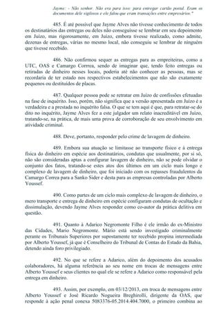 Jayme:  ­  Não  senhor.  Não  era  para  isso:  para  entregar  cartão  postal.  Eram  os
documentos dele sigilosos e ele falou que eram transações entre empresários."
485. É até possível que Jayme Alves não tivesse conhecimento de todos
os destinatários das entregas ou deles não conseguisse se lembrar em seu depoimento
em  Juízo,  mas  rigorosamente,  em  Juízo,  embora  tivesse  realizado,  como  admite,
dezenas de entregas, várias no mesmo local, não conseguiu se lembrar de ninguém
que tivesse recebido.
486.  Não  confirmou  sequer  as  entregas  para  as  empreiteiras,  como  a
UTC,  OAS  e  Camargo  Corrrea,  sendo  de  imaginar  que,  tendo  feito  entregas  ou
retiradas  de  dinheiro  nesses  locais,  poderia  até  não  conhecer  as  pessoas,  mas  se
recordaria  de  ter  estado  nos  respectivos  estabelecimentos  que  não  são  exatamente
pequenos ou destituídos de placas.
487. Qualquer pessoa pode se retratar em Juízo de confissões efetuadas
na fase de inquérito. Isso, porém, não significa que a versão apresentada em Juízo é a
verdadeira e a prestada no inquérito falsa. O que se tem aqui é que, para retratar­se do
dito no inquérito, Jayme Alves fez a este julgador um relato inacreditável em Juízo,
tratando­se, na prática, de mais uma prova de corroboração de seu envolvimento em
atividade criminal.
488. Deve, portanto, responder pelo crime de lavagem de dinheiro.
489. Embora sua atuação se limitasse ao transporte físico e à entrega
física do dinheiro em espécie aos destinatários, condutas que usualmente, por si só,
não são consideradas aptas a configurar lavagem de dinheiro, não se pode olvidar o
conjunto  dos  fatos,  tratando­se  estes  atos  dos  últimos  em  um  ciclo  mais  longo  e
complexo de lavagem de dinheiro, que foi iniciado com os repasses fraudulentos da
Camargo Correa para a Sanko Sider e desta para as empresas controladas por Alberto
Youssef.
490. Como partes de um ciclo mais complexo de lavagem de dinheiro, o
mero transporte e entrega de dinheiro em espécie configuram condutas de ocultação e
dissimulação, devendo Jayme Alves responder como co­autor da prática delitiva em
questão.
491. Quanto à Adarico Negromonte Filho é ele irmão do ex­Ministro
das  Cidades,  Mario  Negromonte.  Mário  está  sendo  investigado  criminalmente
perante os Tribunais Superiores por supostamente ter recebido propina intermediada
por Alberto Youssef, já que é Conselheiro do Tribunal de Contas do Estado da Bahia,
detendo ainda foro privilegiado.
492.  No  que  se  refere  a  Adarico,  além  do  depoimento  dos  acusados
colaboradores,  há  alguma  referência  ao  seu  nome  em  trocas  de  mensagens  entre
Alberto Youssef e seus clientes no qual ele se refere a Adarico como responsável pela
entrega em dinheiro.
493. Assim, por exemplo, em 03/12/2013, em troca de mensagens entre
Alberto  Youssef  e  José  Ricardo  Nogueira  Breghirolli,  dirigente  da  OAS,  que
responde  à  ação  penal  conexa  5083376­05.2014.404.7000,  o  primeiro  combina  ao
 