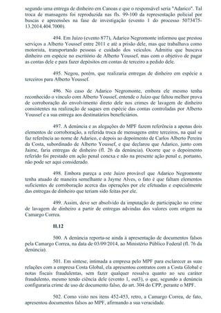 segundo uma entrega de dinheiro em Canoas e que o responsável seria "Adarico". Tal
troca  de  mansagens  foi  reproduzida  nas  fls.  99­100  da  representação  policial  por
buscas  e  apreensões  na  fase  de  investigação  (evento  1  do  processo  5073475­
13.2014.404.7000).
494. Em Juízo (evento 877), Adarico Negromonte informou que prestou
serviços a Alberto Youssef entre 2011 e até a prisão dele, mas que trabalhava como
motorista,  transportando  pessoas  e  cuidado  dos  veículos.  Admitiu  que  buscava
dinheiro em espécie no escritório de Alberto Youssef, mas com o objetivo de pagar
as contas dele e para fazer depósitos em contas de terceiro a pedido dele.
495.  Negou,  porém,  que  realizaria  entregas  de  dinheiro  em  espécie  a
terceiros para Alberto Youssef.
496.  No  caso  de  Adarico  Negromonte,  embora  ele  mesmo  tenha
reconhecido o vínculo com Alberto Youssef, entende o Juízo que faltou melhor prova
de  corroboração  do  envolvimento  direto  dele  nos  crimes  de  lavagem  de  dinheiro
consistentes na realização de saques em espécie das contas controladas por Alberto
Youssef e a sua entrega aos destinatários beneficiários.
497. A denúncia e as alegações do MPF fazem referência a apenas dois
elementos de corroboração, a referida troca de mensagens entre terceiros, na qual se
faz referência ao nome de Adarico, e depois ao depoimento de Carlos Alberto Pereira
da Costa, subordinado de Alberto Youssef, e que declarou que Adarico, junto com
Jaime,  faria  entregas  de  dinheiro  (fl.  26  da  denúncia).  Ocorre  que  o  depoimento
referido foi prestado em ação penal conexa e não na presente ação penal e, portanto,
não pode ser aqui considerado.
498.  Embora  pareça  a  este  Juízo  provável  que  Adarico  Negromonte
tenha atuado de maneira semelhante a Jayme Alves, o fato é que faltam elementos
suficientes de corroboração acerca das operações por ele efetuadas e especialmente
das entregas de dinheiro que teriam sido feitas por ele.
499. Assim, deve ser absolvido da imputação de participação no crime
de  lavagem  de  dinheiro  a  partir  de  entregas  advindas  dos  valores  com  origem  na
Camargo Correa.
II.12
500. A denúncia reporta­se ainda à apresentação de documentos falsos
pela Camargo Correa, na data de 03/09/2014, ao Ministério Público Federal (fl. 76 da
denúncia).
501. Em síntese, intimada a empresa pelo MPF para esclarecer as suas
relações com a empresa Costa Global, ela apresentou contratos com a Costa Global e
notas  fiscais  fraudulentas,  sem  fazer  qualquer  ressalva  quanto  ao  seu  caráter
fraudulento, mesmo tendo ciência dele (evento 1, out3), o que, segundo a denúncia
configuraria crime de uso de documento falso, do art. 304 do CPP, perante o MPF.
502. Como visto nos itens 452­453, retro, a Camargo Correa, de fato,
apresentou documentos falsos ao MPF, afirmando a sua veracidade.
 