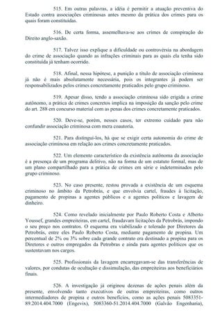 515.  Em  outras  palavras,  a  idéia  é  permitir  a  atuação  preventiva  do
Estado  contra  associações  criminosas  antes  mesmo  da  prática  dos  crimes  para  os
quais foram constituídas.
516.  De  certa  forma,  assemelhava­se  aos  crimes  de  conspiração  do
Direito anglo­saxão.
517. Talvez isso explique a dificuldade ou controvérsia na abordagem
do crime de associação quando as infrações criminais para as quais ela tenha sido
constituída já tenham ocorrido.
518. Afinal, nessa hipótese, a punição a título de associação criminosa
já  não  é  mais  absolutamente  necessária,  pois  os  integrantes  já  podem  ser
responsabilizados pelos crimes concretamente praticados pelo grupo criminoso.
519.  Apesar  disso,  tendo  a  associação  criminosa  sido  erigida  a  crime
autônomo, a prática de crimes concretos implica na imposição da sanção pelo crime
do art. 288 em concurso material com as penas dos crimes concretamente praticados.
520.  Deve­se,  porém,  nesses  casos,  ter  extremo  cuidado  para  não
confundir associação criminosa com mera coautoria.
521. Para distingui­los, há que se exigir certa autonomia do crime de
associação criminosa em relação aos crimes concretamente praticados.
522. Um elemento característico da existência autônoma da associação
é a presença de um programa delitivo, não na forma de um estatuto formal, mas de
um  plano  compartilhado  para  a  prática  de  crimes  em  série  e  indeterminados  pelo
grupo criminoso.
523.  No  caso  presente,  restou  provada  a  existência  de  um  esquema
criminoso  no  âmbito  da  Petrobrás,  e  que  envolvia  cartel,  fraudes  à  licitação,
pagamento  de  propinas  a  agentes  públicos  e  a  agentes  políticos  e  lavagem  de
dinheiro.
524.  Como  revelado  inicialmente  por  Paulo  Roberto  Costa  e  Alberto
Youssef, grandes empreiteiras, em cartel, fraudavam licitações da Petrobrás, impondo
o  seu  preço  nos  contratos.  O  esquema  era  viabilizado  e  tolerado  por  Diretores  da
Petrobrás,  entre  eles  Paulo  Roberto  Costa,  mediante  pagamento  de  propina.  Um
percentual de 2% ou 3% sobre cada grande contrato era destinado a propina para os
Diretores  e  outros  empregados  da  Petrobras  e  ainda  para  agentes  políticos  que  os
sustentavam nos cargos.
525.  Profissionais  da  lavagem  encarregavam­se  das  transferências  de
valores, por condutas de ocultação e dissimulação, das empreiteiras aos beneficiários
finais.
526.  A  investigação  já  originou  dezenas  de  ações  penais  além  da
presente,  envolvendo  tanto  executivos  de  outras  empreiteiras,  como  outros
intermediadores  de  propina  e  outros  benefícios,  como  as  ações  penais  5083351­
89.2014.404.7000  (Engevix),  5083360­51.2014.404.7000  (Galvão  Engenharia),
 