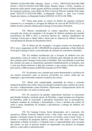 5083401­18.2014.404.7000  (Mendes  Júnior  e  UTC),  5083376­05.2014.404.7000
(OAS)  e  5012331­04.2015.4.04.7000  (Setal,  Mendes  Júnior  e  OAS).  Também  já
propostas ações penais contra agentes políticos acusados de terem recebido propinas
do esquema criminoso, como Pedro da Silva Correa de Oliveira Andrade Neto (ação
penal  5023135­31.2015.4.04.7000),  ex­Deputado  Federal,  e  João  Luiz  Correia
Argolo dos Santos, ex­Deputado Federal (5023162­14.2015.4.04.7000).
527.  Nesta  ação  penal,  os  crimes  no  âmbito  do  esquema  criminoso
resumem­se a a corrupção e a lavagem de dinheiro de cerca de R$ 50.035.912,33 no
âmbito de dois contratos obtidos pela Camargo Correa junto à Petrobrás.
528.  Mesmo  considerando  os  crimes  específicos  destes  autos,  a
execução dos crimes de corrupção e de lavagem de dinheiro perdurou por período
considerável,  de  2009  a  2013,  e  envolveu  dezenas  de    repasses  fraudulentos  da
Camargo Correa para a Sanko Sider e desta para as empresas de Alberto Youssef,
com produção de dezenas de documentos falsos.
529.  O  último  ato  de  corrupção  e  lavagem  ocorreu  em  dezembro  de
2013, com o pagamento de R$ 2.200.000,00 de propinas pendentes a Paulo Roberto
Costa pela Camargo Correa e com utilização de contratos de consultoria simulados.
530.  Foi  também  reconhecido  que  a  lavagem  de  dinheiro  teve  por
antecedentes crimes de cartel e de ajuste de licitações para obtenção de pelo menos
dois contratos pela Camargo Correa junto à Petrobrás. Não está definida a exata data
das reuniões nas quais as empreiteiras ajustaram fraudulentamente as licitações, mas
é certo que foram anteriores a data dos contratos, o que remete o início dos crimes
pelo menos a 2008 (contrato da REPAR assinado em 07/07/2008).
531. No presente caso, entendo que restou demonstrada a existência de
um  vínculo  associativo  entre  os  diversos  envolvidos  nos  crimes,  ainda  que  em
subgrupos, e que transcende coautoria na prática dos crimes.
532.  Afinal,  pela  complexidade,  quantidade  de  crimes  e  extensão
temporal da prática dos crimes, havia um desígnio autônomo para a prática de crimes
em série e indeterminados contra Petrobras, objetivando o enriquecimento ilícito de
todos os envolvidos, em maior ou menor grau.
533.  Os  executivos  de  grandes  empreiteiras  nacionais  se  associaram
para fraudar licitações, mediante ajuste, da Petrobrás, e pagar propinas aos dirigentes
da  Petrobrás,  ainda  se  associando  a  operadores  financeiros  que  se  encarregavam,
mediante  condutas  de  ocultação  e  dissimulação,  a  lavar  o  produto  dos  crimes  de
cartel  e  ajuste  fraudulento  de  licitação  e  providenciar  a  entrega  do  dinheiro  aos
destinatários.
534.  Na  Camargo  Correa,  foram  denunciados,  até  o  momento,  três
executivos,  Dalton  Avancini,  Eduardo  Leite  e  João  Auler,  mas  até  mesmo  surgiu
durante a instrução nomes de outros executivos envolvidos, como Leonel Viana. A
ilustrar  a  existência  do  programa  delitivo,  consta  que  João  Auler  e  Leonel  Viana
repassaram a Dalton Avancini e a Eduardo Leite a responsabilidade pela execução
dos  crimes,  ou  seja,  as  pessoas  mudam  na  organização  sem  prejuízo  ao  program
delitivo, o que indica a autonomia dela.
 