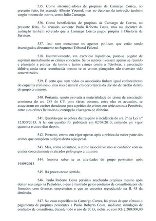 535.  Como  intermediadores  de  propinas  da  Camargo  Correa,  no
presente feito, foi acusado Alberto Youssef, mas no decorrer da instrução também
surgiu o nome de outros, como Júlio Camargo.
536.  Como  beneficiários  de  propinas  da  Camargo  de  Correa,  no
presente  feito,  foi  acusado  somente  Paulo  Roberto  Costa,  mas  no  decorrer  da
instrução  também  revelado  que  a  Camargo  Correa  pagou  propina  à  Diretoria  de
Serviços.
537.  Isso  sem  mencionar  os  agentes  políticos  que  estão  sendo
investigados diretamente no Supremo Tribunal Federal.
538.  Ilustrativamente,  em  exercício  hipotético,  pode­se  cogitar  de
suprimir mentalmente os crimes concretos. Se os autores tivessem apenas se reunido
e  planejado  a  prática    de  tantos  e  tantos  crimes  contra  a  Petrobrás,  a  associação
delitiva ainda seria reconhecida mesmo se os crimes planejados não tivessem sido
concretizados.
539. É certo que nem todos os associados tinham igual conhecimento
do esquema criminoso, mas isso é natural em decorrência da divisão de tarefas dentro
do grupo criminoso.
540. Portanto, reputo provada a materialidade do crime de associação
criminosa  do  art.  288  do  CP,  pois  várias  pessoas,  entre  elas  os  acusados,  se
associaram em caráter duradouro para a prática de crimes em série contra a Petrobrás,
entre eles crimes licitatórios, corrupção e lavagem de dinheiro.
541. Questão que se coloca diz respeito à incidência do art. 2º da Lei n.º
12.850/2013.  A  lei  em  questão  foi  publicada  em  02/08/2013,  entrando  em  vigor
quarenta e cinco dias depois.
542. Portanto, entrou em vigor apenas após a prática da maior parte dos
crimes que compõem o objeto desta ação penal.
543. Mas, como adiantado, o crime associativo não se confunde com os
crimes concretamente praticados pelo grupo criminoso.
544.  Importa  saber  se  as  atividades  do  grupo  persistiam  após
19/09/2013.
545. Há provas nesse sentido.
546.  Paulo  Roberto  Costa  persistiu  recebendo  propinas  mesmo  após
deixar seu cargo na Petrobras, o que é ilustrado pelos contratos de consultoria por ele
firmados  com  diversas  empreiteiras  e  que  se  encontra  reproduzido  na  fl.  43  da
denúncia.
547. No caso específico da Camargo Correa, há prova de que efetuou o
pagamento  de  propinas  pendentes  a  Paulo  Roberto  Costa,  mediante  simulação  de
contratos de consultoria, durante todo o ano de 2013, inclusive com R$ 2.200.000,00
 