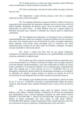 558. O grupo praticou os crimes por longos períodos, desde 2008 pelo
menos considerando os crimes narrados no presente feito.
559. Havia estruturação e divisão de tarefas dentro do grupo criminoso
como já visto.
560.  Integrariam  o  grupo  diversas  pessoas,  entre  elas  os  reputados
responsáveis pelos crimes de lavagem.
561. No subgrupo dedicado à lavagem de dinheiro, Alberto Youssef era
responsável pela estruturação das operações contando com os serviços de auxílio de
Márcio  Bonilho,  Waldomiro  de  Oliveira,  Jayme  Alves  de  Oliveira  Filho  e  outros
denunciados  em  outros  feitos.    Já  Paulo  Roberto  Costa  era  o  agente  público  na
Petrobras  necessário  para  viabilizar  a  obtenção  dos  recursos  junto  às  empreiteiras
contratantes.
562. No subgrupo das empreiteiras, na Camargo Correa, reconhecida a
responsabilidade pelos crimes de corrupção e lavagem de dinheiro de três executivos,
mas como visto surgiram provas do envolvimento de outros na própria empreiteira.
Nesse  subgrupo,  teria  havido  ainda  associação  com  os  executivos  das  outras
empreiteiras para a prática de do cartel, ajuste de licitações, corrupção e lavagem,
mas que respondem à outras ações penais.
563.  Assim,  o  grupo  tem  bem  mais  do  que  quatro  integrantes,
certamente com diferentes graus de envolvimento e de responsabilidade na atividade
criminosa, atendendo à exigência legal.
564. Evidente que não se trata de um grupo criminoso organizado como
a Cosa Nostra italiana ou o Primeiro Comando da Capital, mas um grupo criminoso
envolvido habitual, profissionalmente e com certa sofisticação na prática de crimes
contra a Petrobras e de lavagem de dinheiro. Isso é suficiente para o enquadramento
legal.  Não  entendo  que  o  crime  previsto  na  Lei  nº  12.850/2013  deva  ter  sua
abrangência reduzida por alguma espécie de interpretação teleológica ou sociológica.
As  distinções  em  relação  a  grupos  maiores  ou  menores  ou  mesmo  do  nível  de
envolvimento de cada integrante devem refletir somente na dosimetria da pena.
565. Portanto, resta também provada a materialidade e autoria do crime
do art. 2º da Lei nº 12.850/2013, devendo ser responsabilizados Dalton dos Santos
Avancini, João Ricardo Auler, Eduardo Hermelino Leite e Jayme Alves de Oliveira
Filho.
566.  A  responsabilização  nestes  autos  de  Alberto  Youssef,  Paulo
Roberto Costa, Márcio Andrade Bonilho e Waldomiro de Oliveira fica prejudicada
pela  litispendência  com  a  mesma  imputação  constante  nas  ações  penais  conexas
5025699­17.2014.404.7000  e  5026212­82.2014.404.7000.  Rigorosamente  os  três
últimos  já  foram  condenados  por  esses  crimes  na  ação  penal  5026212­
82.2014.404.7000. Quanto a Adarico Negromonte Filho, a absolvição pelo crime fim,
por insuficiência de provas, prejudica a condenação pelo crime associativo.
 
 