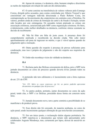 66. Apesar de extensa, é a denúncia, aliás, bastante simples e discrimina
as razões de imputação em relação de cada um dos denunciados.
67. O cerne consiste na transferência de valores vultosos pela Camargo
Correa, dirigida pelos acusados, para contas controladas por Alberto Youssef e que
consistiriam  em  vantagem  indevida  direcionada  a  Paulo  Roberto  Costa,  em
contraprestação ao favorecimento das empreiteiras em contratos com a Petrobras. Os
valores, produto ainda de crimes de formação de cartel e de fraude à licitação, teriam
sido  lavados  por  este  estratagema.  Os  acusados  teriam  praticado  os  crimes  em
associação criminosa, caracterizada pelo MPF como organização criminosa. Os fatos,
evidentemente, estão melhor detalhados na denúncia, conforme síntese constante na
decisão de recebimento.
68.  Não  há  falar  em  falta  de  justa  causa.  A  presença  desta  foi
cumpridamente  analisada  e  reconhecida  na  decisão  citada.  Não  cabe  maior
aprofundamento sob pena de ingressar no mérito, o que é viável apenas quando do
julgamento após a instrução.
69.  Outra  questão  diz  respeito  à  presença  de  provas  suficientes  para
condenação, mas isso é próprio do julgamento e não diz respeito aos requisitos da
denúncia.
70. Então não reconheço vícios de validade na denúncia.
II.4
71. Reclama parte das Defesas cerceamento de defesa, pois o MPF teria
juntado  documentos  ao  curso  do  processo  quando  deveria  tê­los  juntado  todos  na
denúncia.
A pretensão não tem cabimento e é inconsistente com a letra expressa
do art. 231 do CPP:
"Art.  231.  Salvo  os  casos  expressos  em  lei,  as  partes  poderão  apresentar
documentos em qualquer fase do processo."
72.  As  partes  podem,  portanto,  juntar  documentos  no  curso  da  ação
penal,  tendo  elas,  o  MPF  e  as  Defesas,  procedido  dessa  forma  em  concreto  neste
feito.
73. Juntado documento novo, tem a parte contrária a possibilidade de se
manifestar e de produzir prova.
74.  Esse  direito  não  foi  cerceado,  de  maneira  nenhuma,  no  curso  da
ação penal, sendo inconsistente qualquer afirmação de que teria havido cerceamento.
75.  Em  um  único  ponto,  a  reclamação  detém  alguma  pertinência.  Na
denúncia,  o  MPF  reportou­se  a  documentos  que  teriam  sido  apresentados  pelo
colaborador Augusto Mendonça, mas, certamente por lapso, deixou de anexá­los ao
feito.
 