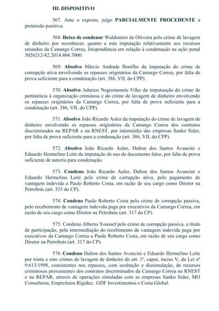 III. DISPOSITIVO
567.  Ante  o  exposto,  julgo  PARCIALMENTE  PROCEDENTE  a
pretensão punitiva.
568. Deixo de condenar Waldomiro de Oliveira pelo crime de lavagem
de  dinheiro  por  reconhecer,  quanto  a  esta  imputação  relativamente  aos  recursos
oriundos da Camargo Correa, litispendência em relação à condenação na ação penal
5026212­82.2014.404.7000.
569.  Absolvo  Márcio  Andrade  Bonilho  da  imputação  do  crime  de
corrupção ativa envolvendo os repasses originários da Camargo Correa, por falta de
prova suficiente para a condenação (art. 386, VII, do CPP).
570. Absolvo Adarico Negromonete Filho da imputuação do crime de
pertinência à organização criminosa e do crime de lavagem de dinheiro envolvendo
os  repasses  originários  da  Camargo  Correa,  por  falta  de  prova  suficiente  para  a
condenação (art. 386, VII, do CPP).
571. Absolvo João Ricardo Auler da imputação do crime de lavagem de
dinheiro  envolvendo  os  repasses  originários  da  Camargo  Correa  dos  contratos
discriminados na REPAR e na RNEST, por intermédio das empresas Sanko Sider,
por falta de prova suficiente para a condenação (art. 386, VII, do CPP).
572.  Absolvo  João  Ricardo  Auler,  Dalton  dos  Santos  Avancini  e
Eduardo Hermelino Leite da imputação de uso de documento falso, por falta de prova
suficiente de autoria para condenação.
573.  Condeno  João  Ricardo  Auler,  Dalton  dos  Santos  Avancini  e
Eduardo  Hermelino  Leite  pelo  crime  de  corrupção  ativa,  pelo  pagamento  de
vantagem indevida a Paulo Roberto Costa, em razão de seu cargo como Diretor na
Petrobrás (art. 333 do CP).
574. Condeno Paulo Roberto Costa pelo crime de corrupção passiva,
pelo recebimento de vantagem indevida paga por executivos da Camargo Correa, em
razão de seu cargo como Diretor na Petrobrás (art. 317 do CP).
575. Condeno Alberto Youssef pelo crime de corrupção passiva, a título
de participação, pela intermediação do recebimento de vantagem indevida paga por
executivos da Camargo Correa a Paulo Roberto Costa, em razão de seu cargo como
Diretor na Petrobrás (art. 317 do CP).
576. Condeno Dalton dos Santos Avancini e Eduardo Hermelino Leite
por trinta e oito crimes de lavagem de dinheiro do art. 1º, caput, inciso V, da Lei nº
9.613/1998,  consistentes  nos  repasses,  com  ocultação  e  dissimulação,  de  recursos
criminosos provenientes dos contratos discriminados da Camargo Correa na RNEST
e  na  REPAR,  através  de  operações  simuladas  com  as  empresas  Sanko  Sider,  MO
Consultoria, Empreiteira Rigidez,  GDF Investimentos e Costa Global.
 