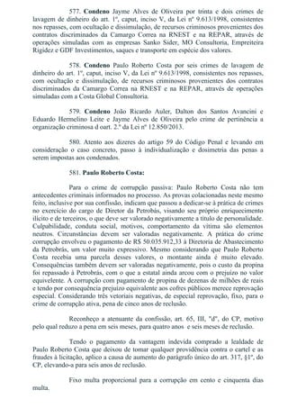 577.  Condeno  Jayme  Alves  de  Oliveira  por  trinta  e  dois  crimes  de
lavagem de dinheiro do art. 1º, caput, inciso V, da Lei nº 9.613/1998, consistentes
nos repasses, com ocultação e dissimulação, de recursos criminosos provenientes dos
contratos  discriminados  da  Camargo  Correa  na  RNEST  e  na  REPAR,  através  de
operações  simuladas  com  as  empresas  Sanko  Sider,  MO  Consultoria,  Empreiteira
Rigidez e GDF Investimentos, saques e transporte em espécie dos valores.
578.  Condeno  Paulo  Roberto  Costa  por  seis  crimes  de  lavagem  de
dinheiro do art. 1º, caput, inciso V, da Lei nº 9.613/1998, consistentes nos repasses,
com  ocultação  e  dissimulação,  de  recursos  criminosos  provenientes  dos  contratos
discriminados  da  Camargo  Correa  na  RNEST  e  na  REPAR,  através  de  operações
simuladas com a Costa Global Consultoria.
579.  Condeno  João  Ricardo  Auler,  Dalton  dos  Santos  Avancini  e
Eduardo  Hermelino  Leite  e  Jayme  Alves  de  Oliveira  pelo  crime  de  pertinência  a
organização criminosa d oart. 2.º da Lei nº 12.850/2013.
580.  Atento  aos  dizeres  do  artigo  59  do  Código  Penal  e  levando  em
consideração  o  caso  concreto,  passo  à  individualização  e  dosimetria  das  penas  a
serem impostas aos condenados.
581. Paulo Roberto Costa:
Para  o  crime  de  corrupção  passiva:  Paulo  Roberto  Costa  não  tem
antecedentes criminais informados no processo. As provas colacionadas neste mesmo
feito, inclusive por sua confissão, indicam que passou a dedicar­se à prática de crimes
no exercício do cargo de Diretor da Petrobás, visando seu próprio enriquecimento
ilícito e de terceiros, o que deve ser valorado negativamente a título de personalidade.
Culpabilidade,  conduta  social,  motivos,  comportamento  da  vítima  são  elementos
neutros.  Circunstâncias  devem  ser  valoradas  negativamente.  A  prática  do  crime
corrupção envolveu o pagamento de R$ 50.035.912,33 à Diretoria de Abastecimento
da Petrobrás, um valor muito expressivo. Mesmo considerando que Paulo Roberto
Costa  recebia  uma  parcela  desses  valores,  o  montante  ainda  é  muito  elevado.
Consequências também devem ser valoradas negativamente, pois o custo da propina
foi repassado à Petrobrás, com o que a estatal ainda arcou com o prejuízo no valor
equivelente. A corrupção com pagamento de propina de dezenas de milhões de reais
e tendo por consequência prejuízo equivalente aos cofres públicos merece reprovação
especial. Considerando três vetoriais negativas, de especial reprovação, fixo, para o
crime de corrupção ativa, pena de cinco anos de reclusão.
Reconheço  a  atenuante  da  confissão,  art.  65,  III,  "d",  do  CP,  motivo
pelo qual reduzo a pena em seis meses, para quatro anos  e seis meses de reclusão.
Tendo  o  pagamento  da  vantagem  indevida  comprado  a  lealdade  de
Paulo Roberto Costa que deixou de tomar qualquer providência contra o cartel e as
fraudes à licitação, aplico a causa de aumento do parágrafo único do art. 317, §1º, do
CP, elevando­a para seis anos de reclusão.
Fixo  multa  proporcional  para  a  corrupção  em  cento  e  cinquenta  dias
multa.
 