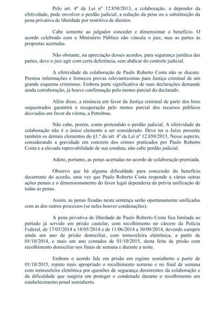 Pelo  art.  4º  da  Lei  nº  12.850/2013,  a  colaboração,  a  depender  da
efetividade, pode envolver o perdão judicial, a redução da pena ou a substituição da
pena privativa de liberdade por restritiva de direitos.
Cabe  somente  ao  julgador  conceder  e  dimensionar  o  benefício.  O
acordo  celebrado  com  o  Ministério  Público  não  vincula  o  juiz,  mas  as  partes  às
propostas acertadas.
Não obstante, na apreciação desses acordos, para segurança jurídica das
partes, deve o juiz agir com certa deferência, sem abdicar do controle judicial.
A efetividade da colaboração de Paulo Roberto Costa não se discute.
Prestou informações e forneceu provas relevantíssimas para Justiça criminal de um
grande esquema criminoso. Embora parte significativa de suas declarações demande
ainda corroboração, já houve confirmação pelo menos parcial do declarado.
Além disso, a renúncia em favor da Justiça criminal de parte dos bens
sequestrados  garantirá  a  recuperação  pelo  menos  parcial  dos  recursos  públicos
desviados em favor da vítima, a Petrobras.
Não cabe, porém, como pretendido o perdão judicial. A efetividade da
colaboração  não  é  o  único  elemento  a  ser  considerado.  Deve  ter  o  Juízo  presente
também os demais elementos do §1.º do art. 4º da Lei nº 12.850/2013. Nesse aspecto,
considerando  a  gravidade  em  concreto  dos  crimes  praticados  por  Paulo  Roberto
Costa e a elevada reprovabilidade de sua conduta, não cabe perdão judicial.
Adoto, portanto, as penas acertadas no acordo de colaboração premiada.
Observo  que  há  alguma  dificuldade  para  concessão  do  benefício
decorrente  do  acordo,  uma  vez  que  Paulo  Roberto  Costa  responde  a  várias  outras
ações penais e o dimensionamento do favor legal dependeria da prévia unificação de
todas as penas.
Assim, as penas fixadas nesta sentença serão oportunamente unificadas
com as dos outros processos (se neles houver condenações).
A pena privativa de liberdade de Paulo Roberto Costa fica limitada ao
período  já  servido  em  prisão  cautelar,  com  recolhimento  no  cárcere  da  Polícia
Federal, de 17/03/2014 a 18/05/2014 e de 11/06/2014 a 30/09/2014, devendo cumprir
ainda  um  ano  de  prisão  domiciliar,  com  tornozeleira  eletrônica,  a  partir  de
01/10/2014,  e  mais  um  ano  contados  de  01/10/2015,  desta  feita  de  prisão  com
recolhimento domiciliar nos finais de semana e durante a noite.
Embora  o  acordo  fale  em  prisão  em  regime  semiaberto  a  partir  de
01/10/2015,  reputo  mais  apropriado  o  recolhimento  noturno  e  no  final  de  semana
com tornozeleira eletrônica por questões de segurança decorrentes da colaboração e
da  dificuldade  que  surgiria  em  proteger  o  condenado  durante  o  recolhimento  em
estabelecimento penal semiaberto.
 
