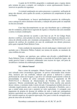 A partir de 01/10/2016, progredirá o condenado para o regime aberto
pelo  restante  da  pena  a  cumprir,  em  condições  a  serem  oportunamente  fixadas  e
sensíveis às questões de segurança.
A eventual condenação em outros processos e a posterior  unificação de
penas não alterará, salvo quebra do acordo, os parâmetros de cumprimento de pena
ora fixados.
Eventualmente,  se  houver  aprofundamento  posterior  da  colaboração,
com a entrega de outros elementos relevantes, a redução das penas pode ser ampliada
na fase de execução.
Caso haja descumprimento ou que seja descoberto que a colaboração
não foi verdadeira, poderá haver regressão de regime e o benefício não será estendido
a outras eventuais condenações.
Como  previsto  no  acordo  e  com  base  no  art.  91  do  Código  Penal,
decreto o confisco, como produto do crime, dos bens relacionados na cláusula sexta e
oitava do referido acordo, até o montante correspondente a  R$ 50.035.912,33, e sem
prejuízo  do  confisco  do  excedente  em  caso  de  condenação  nos  demais  processos
pelos quais responde Paulo Roberto Costa.
Como condição da manutenção, deverá ainda pagar a indenização cível
acertada com o Ministério Público Federal, nos termos do acordo, no montante de
cinco milhões de reais.
Registro,  por  oportuno,  que,  embora  seja  elevada  a  culpabilidade  de
Paulo Roberto Costa, a colaboração demanda a concessão de benefícios legais, não
sendo  possível  tratar  o  criminoso  colaborador  com  excesso  de  rigor,  sob  pena  de
inviabilizar o instituto da colaboração premiada.
582. Alberto Youssef
Para o crime de corrupção: Alberto Youssef é reincidente, mas o fato
será  valorado  como  circunstância  agravante.  As  provas  colacionadas  neste  mesmo
feito,  inclusive  por  sua  confissão,  indicam  que  passou  a  dedicar­se  à  prática
profissional de crimes de lavagem, o que deve ser valorado negativamente a título de
personalidade.  A  prática  do  crime  corrupção  envolveu  o  pagamento  de  R$
50.035.912,33  à  Diretoria  de  Abastecimento  da  Petrobrás,  um  valor  muito
expressivo.  Mesmo  considerando  que  Paulo  Roberto  Costa  recebia  uma  parcela
desses valores, o montante ainda é muito elevado. Consequências também devem ser
valoradas negativamente, pois o custo da propina foi repassado à Petrobrás, com o
que  a  estatal  ainda  arcou  com  o  prejuízo  no  valor  equivelente.  A  corrupção  com
pagamento  de  propina  de  dezenas  de  milhões  de  reais  e  tendo  por  consequência
prejuízo equivalente aos cofres públicos merece reprovação especial. Considerando
três vetoriais negativas, de especial reprovação, fixo, para o crime de corrupção ativa,
pena de cinco anos de reclusão.
Reconheço a atenuante da confissão, art. 65, III, "d", do CP.
 