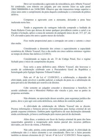 Deve ser reconhecida a agravante da reincidência, pois Alberto Youssef
foi  condenado,  com  trânsito  em  julgado,  por  este  mesmo  Juízo  na  ação  penal
2004.7000006806­4 em 24/06/2004. Observo que não transcorreu tempo superior a
cinco anos entre o cumprimento da pena daquela condenação e a retomada da prática
delitiva.
Compenso  a  agravante  com  a  atenuante,  deixando  a  pena  base
inalterada nesta fase.
Tendo  o  pagamento  da  vantagem  indevida  comprado  a  lealdade  de
Paulo Roberto Costa que deixou de tomar qualquer providência contra o cartel e as
fraudes à licitação, aplico a causa de aumento do parágrafo único do art. 317, §1º, do
CP, elevando­a para oito anos e quatro meses de reclusão.
Fixo multa proporcional para a corrupção em cento e setenta e cinco
dias multa.
Considerando  a  dimensão  dos  crimes  e  especialmente  a  capacidade
econômica de Alberto Youssef, fixo o dia multa em cinco salários mínimos vigentes
ao tempo do último fato delitivo (12/2013).
Considerando  as  regras  do  art.  33  do  Código  Penal,  fixo  o  regime
fechado para o início de cumprimento da pena.
Essa  seria  a  pena  definitiva  para  Alberto  Youssef,  não  houvesse  o
acordo  de  colaboração  celebrado  com  a  Procuradoria  Geral  da  República  e
homologado pelo Egrégio Supremo Tribunal Federal.
Pelo  art.  4º  da  Lei  nº  12.850/2013,  a  colaboração,  a  depender  da
efetividade, pode envolver o perdão judicial, a redução da pena ou a substituição da
pena privativa de liberdade por restritiva de direitos.
Cabe  somente  ao  julgador  conceder  e  dimensionar  o  benefício.  O
acordo  celebrado  com  o  Ministério  Público  não  vincula  o  juiz,  mas  as  partes  às
propostas acertadas.
Não obstante, na apreciação desses acordos, para segurança jurídica das
partes, deve o juiz agir com certa deferência, sem abdicar do controle judicial.
A  efetividade  da  colaboração  de  Alberto  Youssef  não  se  discute.
Prestou informações e forneceu provas relevantíssimas para Justiça criminal de um
grande esquema criminoso. Embora parte significativa de suas declarações demande
ainda corroboração, já houve confirmação pelo menos parcial do declarado.
Além disso, a renúncia em favor da Justiça criminal de parte dos bens
sequestrados  garantirá  a  recuperação  pelo  menos  parcial  dos  recursos  públicos
desviados, em favor da vítima, a Petrobras.
Não cabe, porém, como pretendido o perdão judicial. A efetividade da
colaboração  não  é  o  único  elemento  a  ser  considerado.  Deve  ter  o  Juízo  presente
também os demais elementos do §1.º do art. 4º da Lei nº 12.850/2013. Nesse aspecto,
 