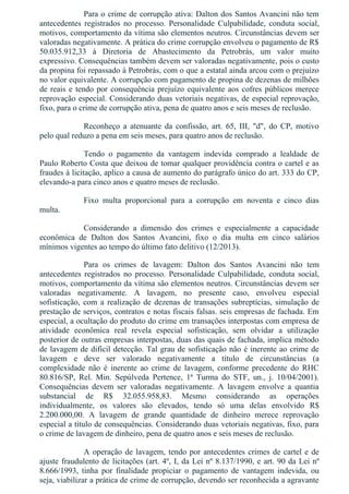 Para o crime de corrupção ativa: Dalton dos Santos Avancini não tem
antecedentes  registrados  no  processo.  Personalidade  Culpabilidade,  conduta  social,
motivos, comportamento da vítima são elementos neutros. Circunstâncias devem ser
valoradas negativamente. A prática do crime corrupção envolveu o pagamento de R$
50.035.912,33  à  Diretoria  de  Abastecimento  da  Petrobrás,  um  valor  muito
expressivo. Consequências também devem ser valoradas negativamente, pois o custo
da propina foi repassado à Petrobrás, com o que a estatal ainda arcou com o prejuízo
no valor equivalente. A corrupção com pagamento de propina de dezenas de milhões
de reais e tendo por consequência prejuízo equivalente aos cofres públicos merece
reprovação especial. Considerando duas vetoriais negativas, de especial reprovação,
fixo, para o crime de corrupção ativa, pena de quatro anos e seis meses de reclusão.
Reconheço  a  atenuante  da  confissão,  art.  65,  III,  "d",  do  CP,  motivo
pelo qual reduzo a pena em seis meses, para quatro anos de reclusão.
Tendo  o  pagamento  da  vantagem  indevida  comprado  a  lealdade  de
Paulo Roberto Costa que deixou de tomar qualquer providência contra o cartel e as
fraudes à licitação, aplico a causa de aumento do parágrafo único do art. 333 do CP,
elevando­a para cinco anos e quatro meses de reclusão.
Fixo  multa  proporcional  para  a  corrupção  em  noventa  e  cinco  dias
multa.
Considerando  a  dimensão  dos  crimes  e  especialmente  a  capacidade
econômica  de  Dalton  dos  Santos  Avancini,  fixo  o  dia  multa  em  cinco  salários
mínimos vigentes ao tempo do último fato delitivo (12/2013).
Para  os  crimes  de  lavagem:  Dalton  dos  Santos  Avancini  não  tem
antecedentes  registrados  no  processo.  Personalidade  Culpabilidade,  conduta  social,
motivos, comportamento da vítima são elementos neutros. Circunstâncias devem ser
valoradas  negativamente.  A  lavagem,  no  presente  caso,  envolveu  especial
sofisticação, com a realização de dezenas de transações subreptícias, simulação de
prestação de serviços, contratos e notas fiscais falsas. seis empresas de fachada. Em
especial, a ocultação do produto do crime em transações interpostas com empresa de
atividade  econômica  real  revela  especial  sofisticação,  sem  olvidar  a  utilização
posterior de outras empresas interpostas, duas das quais de fachada, implica método
de lavagem de difícil detecção. Tal grau de sofisticação não é inerente ao crime de
lavagem  e  deve  ser  valorado  negativamente  a  título  de  circunstâncias  (a
complexidade  não  é  inerente  ao  crime  de  lavagem,  conforme  precedente  do  RHC
80.816/SP,  Rel.  Min.  Sepúlveda  Pertence,  1ª  Turma  do  STF,  un.,  j.  10/04/2001).
Consequências  devem  ser  valoradas  negativamente.  A  lavagem  envolve  a  quantia
substancial  de  R$  32.055.958,83.  Mesmo  considerando  as  operações
individualmente,  os  valores  são  elevados,  tendo  só  uma  delas  envolvido  R$
2.200.000,00.  A  lavagem  de  grande  quantidade  de  dinheiro  merece  reprovação
especial a título de consequências. Considerando duas vetoriais negativas, fixo, para
o crime de lavagem de dinheiro, pena de quatro anos e seis meses de reclusão.
A operação de lavagem, tendo por antecedentes crimes de cartel e de
ajuste fraudulento de licitações (art. 4º, I, da Lei nº 8.137/1990, e art. 90 da Lei nº
8.666/1993,  tinha  por  finalidade  propiciar  o  pagamento  de  vantagem  indevida,  ou
seja, viabilizar a prática de crime de corrupção, devendo ser reconhecida a agravante
 