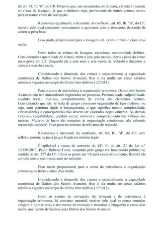 do art. 61, II, "b", do CP. Observo que, nas circunstâncias do caso, ela não é inerente
ao crime de lavagem, já que o dinheiro sujo, proveniente de outros crimes, serviu
para executar crime de corrupção.
Reconheço igualmente a atenuante da confissão, art. 65, III, "d", do CP,
motivo pelo qual compenso mutuamente a agravante com a atenuante, deixando de
alterar a pena base.
Fixo multa proporcional para a lavagem em  cento e trinta e cinco dias
multa.
Entre  todos  os  crimes  de  lavagem,  reconheço  continuidade  delitiva.
Considerando a quantidade de crimes, trinta e oito pelo menos, elevo a pena do crime
mais grave em 2/3, chegando ela a sete anos e seis meses de reclusão e duzentos e
vinte e cinco dias multa.
Considerando  a  dimensão  dos  crimes  e  especialmente  a  capacidade
econômica  de  Dalton  dos  Santos  Avancini,  fixo  o  dia  multa  em  cinco  salários
mínimos vigentes ao tempo do último fato delitivo (12/2013).
Para o crime de pertinência à organização criminosa: Dalton dos Santos
Avancini não tem antecedentes registrados no processo. Personalidade, culpabilidade,
conduta  social,  motivos,  comportamento  da  vítima  são  elementos  neutros.
Considerando que não se trata de grupo criminoso organizado de tipo mafioso, ou
seja,  com  estrutura  rígida  e  hierarquizada,  o  que  significa  menor  complexidade,
circunstâncias e consequências não devem ser valoradas negativamente. As demais
vetoriais,  culpabilidade,  conduta  social,  motivos  e  comportamento  das  vítimas  são
neutras.  Motivos  de  lucro  são  inerentes  às  organização  criminosas,  não  cabendo
reprovação especial. Fixo pena no mínimo de três anos de reclusão.
Reconheço  a  atenuante  da  confissão,  art.  65,  III,  "d",  do  CP,  sem
reflexo, porém, na pena já que fixada no mínimo legal.
É  aplicável  a  causa  de  aumento  do  §4º,  II,  do  art.  2.º  da  Lei  n.º
12.850/2013. Paulo Roberto Costa, cooptado pelo grupo era funcionário público no
sentido do art. 327 do CP. Elevo as penas em 1/6 pela causa de aumento, fixando ela
em três anos e seis meses anos de reclusão.
Fixo  multa  proporcional  para  o  crime  de  pertinência  à  organização
criminosa de trinta e cinco dias multa.
Considerando  a  dimensão  dos  crimes  e  especialmente  a  capacidade
econômica  de  Dalton  dos  Santos  Avancini,  fixo  o  dia  multa  em  cinco  salários
mínimos vigentes ao tempo do último fato delitivo (12/2013).
Entre  os  crimes  de  corrupção,  de  lavagem  e  de  pertinência  à
organização  criminosa,  há  concurso  material,  motivo  pelo  qual  as  penas  somadas
chegam a quinze anos e dez meses de reclusão e trezentos e cinquenta e cinco dias
multa, que reputo definitivas para Dalton dos Santos Avancini.
 