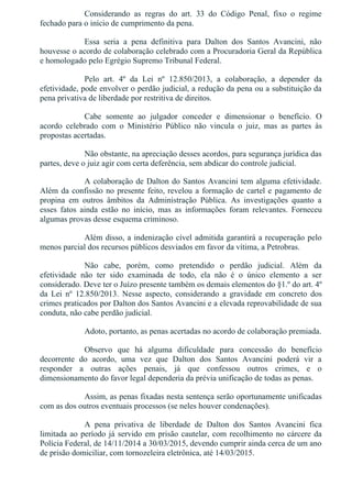 Considerando  as  regras  do  art.  33  do  Código  Penal,  fixo  o  regime
fechado para o início de cumprimento da pena.
Essa  seria  a  pena  definitiva  para  Dalton  dos  Santos  Avancini,  não
houvesse o acordo de colaboração celebrado com a Procuradoria Geral da República
e homologado pelo Egrégio Supremo Tribunal Federal.
Pelo  art.  4º  da  Lei  nº  12.850/2013,  a  colaboração,  a  depender  da
efetividade, pode envolver o perdão judicial, a redução da pena ou a substituição da
pena privativa de liberdade por restritiva de direitos.
Cabe  somente  ao  julgador  conceder  e  dimensionar  o  benefício.  O
acordo  celebrado  com  o  Ministério  Público  não  vincula  o  juiz,  mas  as  partes  às
propostas acertadas.
Não obstante, na apreciação desses acordos, para segurança jurídica das
partes, deve o juiz agir com certa deferência, sem abdicar do controle judicial.
A colaboração de Dalton do Santos Avancini tem alguma efetividade.
Além da confissão no presente feito, revelou a formação de cartel e pagamento de
propina  em  outros  âmbitos  da  Administração  Pública.  As  investigações  quanto  a
esses  fatos  ainda  estão  no  início,  mas  as  informações  foram  relevantes.  Forneceu
algumas provas desse esquema criminoso.
Além disso, a indenização cível admitida garantirá a recuperação pelo
menos parcial dos recursos públicos desviados em favor da vítima, a Petrobras.
Não  cabe,  porém,  como  pretendido  o  perdão  judicial.  Além  da
efetividade  não  ter  sido  examinada  de  todo,  ela  não  é  o  único  elemento  a  ser
considerado. Deve ter o Juízo presente também os demais elementos do §1.º do art. 4º
da  Lei  nº  12.850/2013.  Nesse  aspecto,  considerando  a  gravidade  em  concreto  dos
crimes praticados por Dalton dos Santos Avancini e a elevada reprovabilidade de sua
conduta, não cabe perdão judicial.
Adoto, portanto, as penas acertadas no acordo de colaboração premiada.
Observo  que  há  alguma  dificuldade  para  concessão  do  benefício
decorrente  do  acordo,  uma  vez  que  Dalton  dos  Santos  Avancini  poderá  vir  a
responder  a  outras  ações  penais,  já  que  confessou  outros  crimes,  e  o
dimensionamento do favor legal dependeria da prévia unificação de todas as penas.
Assim, as penas fixadas nesta sentença serão oportunamente unificadas
com as dos outros eventuais processos (se neles houver condenações).
A  pena  privativa  de  liberdade  de  Dalton  dos  Santos  Avancini  fica
limitada ao período já servido em prisão cautelar, com recolhimento no cárcere da
Polícia Federal, de 14/11/2014 a 30/03/2015, devendo cumprir ainda cerca de um ano
de prisão domiciliar, com tornozeleira eletrônica, até 14/03/2015.
 