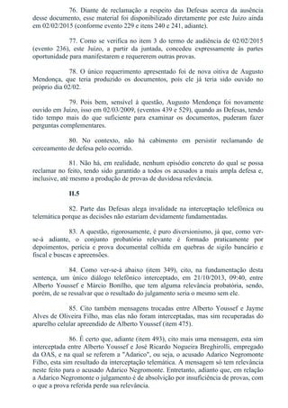 76.  Diante  de  reclamação  a  respeito  das  Defesas  acerca  da  ausência
desse documento, esse material foi disponibilizado diretamente por este Juízo ainda
em 02/02/2015 (conforme evento 229 e itens 240 e 241, adiante).
77. Como se verifica no item 3 do termo de audiência de 02/02/2015
(evento  236),  este  Juízo,  a  partir  da  juntada,  concedeu  expressamente  às  partes
oportunidade para manifestarem e requererem outras provas.
78.  O  único  requerimento  apresentado  foi  de  nova  oitiva  de  Augusto
Mendonça,  que  teria  produzido  os  documentos,  pois  ele  já  teria  sido  ouvido  no
próprio dia 02/02.
79.  Pois  bem,  sensível  à  questão,  Augusto  Mendonça  foi  novamente
ouvido em Juízo, isso em 02/03/2009, (eventos 439 e 529), quando as Defesas, tendo
tido  tempo  mais  do  que  suficiente  para  examinar  os  documentos,  puderam  fazer
perguntas complementares.
80.  No  contexto,  não  há  cabimento  em  persistir  reclamando  de
cerceamento de defesa pelo ocorrido.
81. Não há, em realidade, nenhum episódio concreto do qual se possa
reclamar no feito, tendo sido garantido a todos os acusados a mais ampla defesa e,
inclusive, até mesmo a produção de provas de duvidosa relevância.
II.5
82.  Parte  das  Defesas  alega  invalidade  na  interceptação  telefônica  ou
telemática porque as decisões não estariam devidamente fundamentadas.
83. A questão, rigorosamente, é puro diversionismo, já que, como ver­
se­á  adiante,  o  conjunto  probatório  relevante  é  formado  praticamente  por
depoimentos,  perícia  e  prova  documental  colhida  em  quebras  de  sigilo  bancário  e
fiscal e buscas e apreensões.
84.  Como  ver­se­á  abaixo  (item  349),  cito,  na  fundamentação  desta
sentença,  um  único  diálogo  telefônico  interceptado,  em  21/10/2013,  09:40,  entre
Alberto  Youssef  e  Márcio  Bonilho,  que  tem  alguma  relevância  probatória,  sendo,
porém, de se ressalvar que o resultado do julgamento seria o mesmo sem ele.
85.  Cito  também  mensagens  trocadas  entre  Alberto  Youssef  e  Jayme
Alves de Oliveira Filho, mas elas não foram interceptadas, mas sim recuperadas do
aparelho celular apreendido de Alberto Youssef (item 475).
86. É certo que, adiante (item 493), cito mais uma mensagem, esta sim
interceptada entre Alberto Youssef e José Ricardo Nogueira Breghirolli, empregado
da OAS, e na qual se referem a "Adarico", ou seja, o acusado Adarico Negromonte
Filho, esta sim resultado da interceptação telemática. A mensagem só tem relevância
neste feito para o acusado Adarico Negromonte. Entretanto, adianto que, em relação
a Adarico Negromonte o julgamento é de absolvição por insuficiência de provas, com
o que a prova referida perde sua relevância.
 