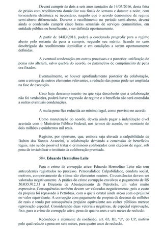 Deverá cumprir de dois a seis anos contados de 14/03/2016, desta feita
de prisão com recolhimento domiciliar nos finais de semana e durante a noite, com
tornozeleira  eletrônica  se  necessário,  naquilo  que  o  acordo  denominou  de  regime
semi­aberto  diferenciado.  Durante  o  recolhimento  no  período  semi­aberto,  deverá
ainda  o  condenado  cumprir  cinco  horas  semanais  de  serviços  comunitários,  em
entidade pública ou beneficente, a ser definida oportunamente.
A  partir  de  14/03/2018,  poderá  o  condenado  progredir  para  o  regime
aberto  pelo  restante  da  pena  a  cumprir,  segundo  seu  mérito,  ficando  no  caso
desobrigado  do  recolhimento  domiciliar  e  em  condições  a  serem  oportunamente
definidas.
A eventual condenação em outros processos e a posterior  unificação de
penas não alterará, salvo quebra do acordo, os parâmetros de cumprimento de pena
ora fixados.
Eventualmente,  se  houver  aprofundamento  posterior  da  colaboração,
com a entrega de outros elementos relevantes, a redução das penas pode ser ampliada
na fase de execução.
Caso haja descumprimento ou que seja descoberto que a colaboração
não foi verdadeira, poderá haver regressão de regime e o benefício não será estendido
a outras eventuais condenações.
A multa pena fica reduzida ao mínimo legal, como previsto no acordo.
Como manutenção do acordo, deverá ainda pagar a indenização cível
acertada com o Ministério Público Federal, nos termos do acordo, no montante de
dois milhões e quinhentos mil reais.
Registro,  por  oportuno,  que,  embora  seja  elevada  a  culpabilidade  de
Dalton  dos  Santos  Avancini,  a  colaboração  demanda  a  concessão  de  benefícios
legais, não sendo possível tratar o criminoso colaborador com excesso de rigor, sob
pena de inviabilizar o instituto da colaboração premiada.
584. Eduardo Hermelino Leite
Para  o  crime  de  corrupção  ativa:  Eduardo  Hermelino  Leite  não  tem
antecedentes  registrados  no  processo.  Personalidade  Culpabilidade,  conduta  social,
motivos, comportamento da vítima são elementos neutros. Circunstâncias devem ser
valoradas negativamente. A prática do crime corrupção envolveu o pagamento de R$
50.035.912,33  à  Diretoria  de  Abastecimento  da  Petrobrás,  um  valor  muito
expressivo. Consequências também devem ser valoradas negativamente, pois o custo
da propina foi repassado à Petrobrás, com o que a estatal ainda arcou com o prejuízo
no valor equivalente. A corrupção com pagamento de propina de dezenas de milhões
de reais e tendo por consequência prejuízo equivalente aos cofres públicos merece
reprovação especial. Considerando duas vetoriais negativas, de especial reprovação,
fixo, para o crime de corrupção ativa, pena de quatro anos e seis meses de reclusão.
Reconheço  a  atenuante  da  confissão,  art.  65,  III,  "d",  do  CP,  motivo
pelo qual reduzo a pena em seis meses, para quatro anos de reclusão.
 