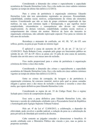 Considerando  a  dimensão  dos  crimes  e  especialmente  a  capacidade
econômica de Eduardo Hermelino Leite, fixo o dia multa em cinco salários mínimos
vigentes ao tempo do último fato delitivo (12/2013).
Para  o  crime  de  pertinência  à  organização  criminosa:  Eduardo
Hermelino  Leite  não  tem  antecedentes  registrados  no  processo.  Personalidade,
culpabilidade,  conduta  social,  motivos,  comportamento  da  vítima  são  elementos
neutros.  Considerando  que  não  se  trata  de  grupo  criminoso  organizado  de  tipo
mafioso,  ou  seja,  com  estrutura  rígida  e  hierarquizada,  o  que  significa  menor
complexidade,  circunstâncias  e  consequências  não  devem  ser  valoradas
negativamente.  As  demais  vetoriais,  culpabilidade,  conduta  social,  motivos  e
comportamento  das  vítimas  são  neutras.  Motivos  de  lucro  são  inerentes  às
organização criminosas, não cabendo reprovação especial. Fixo pena no mínimo de
três anos de reclusão.
Reconheço  a  atenuante  da  confissão,  art.  65,  III,  "d",  do  CP,  sem
reflexo, porém, na pena já que fixada no mínimo legal.
É  aplicável  a  causa  de  aumento  do  §4º,  II,  do  art.  2.º  da  Lei  n.º
12.850/2013. Paulo Roberto Costa, cooptado pelo grupo era funcionário público no
sentido do art. 327 do CP. Elevo as penas em 1/6 pela de uma causa de aumento,
fixando elas em três anos e seis meses anos de reclusão.
Fixo  multa  proporcional  para  o  crime  de  pertinência  à  organização
criminosa de trinta e cinco dias multa.
Considerando  a  dimensão  dos  crimes  e  especialmente  a  capacidade
econômica de Eduardo Hermelino Leite, fixo o dia multa em cinco salários mínimos
vigentes ao tempo do último fato delitivo (12/2013).
Entre  os  crimes  de  corrupção,  de  lavagem  e  de  pertinência  à
organização  criminosa,  há  concurso  material,  motivo  pelo  qual  as  penas  somadas
chegam a quinze anos e dez meses de reclusão e duzentos e sessenta e cinco dias
multa, que reputo definitivas para Eduardo Hermelino Leite.
Considerando  as  regras  do  art.  33  do  Código  Penal,  fixo  o  regime
fechado para o início de cumprimento da pena.
Essa  seria  a  pena  definitiva  para  Eduardo  Hermelino  Leite,  não
houvesse o acordo de colaboração celebrado com a Procuradoria Geral da República
e homologado pelo Egrégio Supremo Tribunal Federal.
Pelo  art.  4º  da  Lei  nº  12.850/2013,  a  colaboração,  a  depender  da
efetividade, pode envolver o perdão judicial, a redução da pena ou a substituição da
pena privativa de liberdade por restritiva de direitos.
Cabe  somente  ao  julgador  conceder  e  dimensionar  o  benefício.  O
acordo  celebrado  com  o  Ministério  Público  não  vincula  o  juiz,  mas  as  partes  às
propostas acertadas.
 