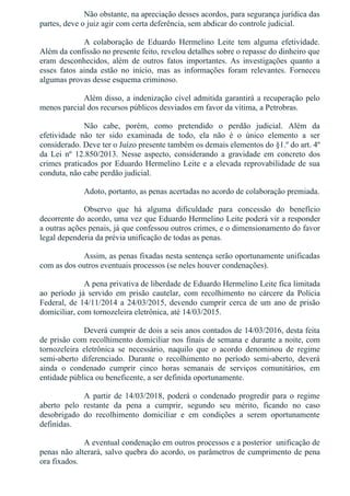 Não obstante, na apreciação desses acordos, para segurança jurídica das
partes, deve o juiz agir com certa deferência, sem abdicar do controle judicial.
A  colaboração  de  Eduardo  Hermelino  Leite  tem  alguma  efetividade.
Além da confissão no presente feito, revelou detalhes sobre o repasse do dinheiro que
eram  desconhecidos,  além  de  outros  fatos  importantes.  As  investigações  quanto  a
esses  fatos  ainda  estão  no  início,  mas  as  informações  foram  relevantes.  Forneceu
algumas provas desse esquema criminoso.
Além disso, a indenização cível admitida garantirá a recuperação pelo
menos parcial dos recursos públicos desviados em favor da vítima, a Petrobras.
Não  cabe,  porém,  como  pretendido  o  perdão  judicial.  Além  da
efetividade  não  ter  sido  examinada  de  todo,  ela  não  é  o  único  elemento  a  ser
considerado. Deve ter o Juízo presente também os demais elementos do §1.º do art. 4º
da  Lei  nº  12.850/2013.  Nesse  aspecto,  considerando  a  gravidade  em  concreto  dos
crimes praticados por Eduardo Hermelino Leite e a elevada reprovabilidade de sua
conduta, não cabe perdão judicial.
Adoto, portanto, as penas acertadas no acordo de colaboração premiada.
Observo  que  há  alguma  dificuldade  para  concessão  do  benefício
decorrente do acordo, uma vez que Eduardo Hermelino Leite poderá vir a responder
a outras ações penais, já que confessou outros crimes, e o dimensionamento do favor
legal dependeria da prévia unificação de todas as penas.
Assim, as penas fixadas nesta sentença serão oportunamente unificadas
com as dos outros eventuais processos (se neles houver condenações).
A pena privativa de liberdade de Eduardo Hermelino Leite fica limitada
ao  período  já  servido  em  prisão  cautelar,  com  recolhimento  no  cárcere  da  Polícia
Federal, de 14/11/2014 a 24/03/2015, devendo cumprir cerca de um ano de prisão
domiciliar, com tornozeleira eletrônica, até 14/03/2015.
Deverá cumprir de dois a seis anos contados de 14/03/2016, desta feita
de prisão com recolhimento domiciliar nos finais de semana e durante a noite, com
tornozeleira  eletrônica  se  necessário,  naquilo  que  o  acordo  denominou  de  regime
semi­aberto  diferenciado.  Durante  o  recolhimento  no  período  semi­aberto,  deverá
ainda  o  condenado  cumprir  cinco  horas  semanais  de  serviços  comunitários,  em
entidade pública ou beneficente, a ser definida oportunamente.
A  partir  de  14/03/2018,  poderá  o  condenado  progredir  para  o  regime
aberto  pelo  restante  da  pena  a  cumprir,  segundo  seu  mérito,  ficando  no  caso
desobrigado  do  recolhimento  domiciliar  e  em  condições  a  serem  oportunamente
definidas.
A eventual condenação em outros processos e a posterior  unificação de
penas não alterará, salvo quebra do acordo, os parâmetros de cumprimento de pena
ora fixados.
 