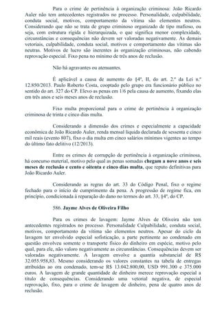 Para  o  crime  de  pertinência  à  organização  criminosa:  João  Ricardo
Auler  não  tem  antecedentes  registrados  no  processo.  Personalidade,  culpabilidade,
conduta  social,  motivos,  comportamento  da  vítima  são  elementos  neutros.
Considerando que não se trata de grupo criminoso organizado de tipo mafioso, ou
seja,  com  estrutura  rígida  e  hierarquizada,  o  que  significa  menor  complexidade,
circunstâncias e consequências não devem ser valoradas negativamente. As demais
vetoriais,  culpabilidade,  conduta  social,  motivos  e  comportamento  das  vítimas  são
neutras.  Motivos  de  lucro  são  inerentes  às  organização  criminosas,  não  cabendo
reprovação especial. Fixo pena no mínimo de três anos de reclusão.
Não há agravantes ou atenuantes.
É  aplicável  a  causa  de  aumento  do  §4º,  II,  do  art.  2.º  da  Lei  n.º
12.850/2013. Paulo Roberto Costa, cooptado pelo grupo era funcionário público no
sentido do art. 327 do CP. Elevo as penas em 1/6 pela causa de aumento, fixando elas
em três anos e seis meses anos de reclusão.
Fixo  multa  proporcional  para  o  crime  de  pertinência  à  organização
criminosa de trinta e cinco dias multa.
Considerando  a  dimensão  dos  crimes  e  especialmente  a  capacidade
econômica de João Ricardo Auler, renda mensal líquida declarada de sessenta e cinco
mil reais (evento 807), fixo o dia multa em cinco salários mínimos vigentes ao tempo
do último fato delitivo (12/2013).
Entre os crimes de corrupção de pertinência à organização criminosa,
há concurso material, motivo pelo qual as penas somadas chegam a nove anos e seis
meses de reclusão e cento e oitenta e cinco dias multa, que reputo definitivas para
João Ricardo Auler.
Considerando  as  regras  do  art.  33  do  Código  Penal,  fixo  o  regime
fechado  para  o  início  de  cumprimento  da  pena.  A  progressão  de  regime  fica,  em
princípio, condicionada à reparação do dano no termos do art. 33, §4º, do CP.
586. Jayme Alves de Oliveira Filho
Para  os  crimes  de  lavagem:  Jayme  Alves  de  Oliveira  não  tem
antecedentes  registrados  no  processo.  Personalidade  Culpabilidade,  conduta  social,
motivos,  comportamento  da  vítima  são  elementos  neutros.  Apesar  do  ciclo  da
lavagem  ter  envolvido  especial  sofisticação,  a  parte  pertinente  ao  condenado  em
questão envolveu somente o transporte físico do dinheiro em espécie, motivo pelo
qual, para ele, não valoro negativamente as circunstâncias. Consequências devem ser
valoradas  negativamente.  A  lavagem  envolve  a  quantia  substancial  de  R$
32.055.958,83.  Mesmo  considerando  os  valores  constantes  na  tabela  de  entregas
atribuídas  ao  ora  condenado,  tem­se  R$  13.042.800,00,  USD  991.300  e  375.000
euros.  A  lavagem  de  grande  quantidade  de  dinheiro  merece  reprovação  especial  a
título  de  consequências.  Considerando  uma  vetorial  negativa,  de  especial
reprovação,  fixo,  para  o  crime  de  lavagem  de  dinheiro,  pena  de  quatro  anos  de
reclusão.
 