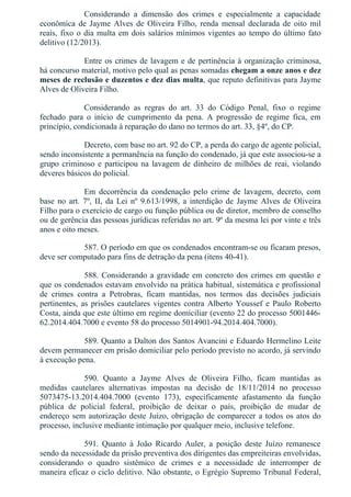 Considerando  a  dimensão  dos  crimes  e  especialmente  a  capacidade
econômica  de  Jayme  Alves  de  Oliveira  Filho,  renda  mensal  declarada  de  oito  mil
reais, fixo o dia multa em dois salários mínimos vigentes ao tempo do último fato
delitivo (12/2013).
Entre os crimes de lavagem e de pertinência à organização criminosa,
há concurso material, motivo pelo qual as penas somadas chegam a onze anos e dez
meses de reclusão e duzentos e dez dias multa, que reputo definitivas para Jayme
Alves de Oliveira Filho.
Considerando  as  regras  do  art.  33  do  Código  Penal,  fixo  o  regime
fechado  para  o  início  de  cumprimento  da  pena.  A  progressão  de  regime  fica,  em
princípio, condicionada à reparação do dano no termos do art. 33, §4º, do CP.
Decreto, com base no art. 92 do CP, a perda do cargo de agente policial,
sendo inconsistente a permanência na função do condenado, já que este associou­se a
grupo criminoso e participou na lavagem de dinheiro de milhões de reai, violando
deveres básicos do policial.
Em  decorrência  da  condenação  pelo  crime  de  lavagem,  decreto,  com
base no art. 7º, II, da Lei nº 9.613/1998, a interdição de Jayme Alves de Oliveira
Filho para o exercício de cargo ou função pública ou de diretor, membro de conselho
ou de gerência das pessoas jurídicas referidas no art. 9º da mesma lei por vinte e três
anos e oito meses.
587. O período em que os condenados encontram­se ou ficaram presos,
deve ser computado para fins de detração da pena (itens 40­41).
588. Considerando a gravidade em concreto dos crimes em questão e
que os condenados estavam envolvido na prática habitual, sistemática e profissional
de  crimes  contra  a  Petrobras,  ficam  mantidas,  nos  termos  das  decisões  judiciais
pertinentes, as prisões cautelares vigentes contra Alberto Youssef e Paulo Roberto
Costa, ainda que este último em regime domiciliar (evento 22 do processo 5001446­
62.2014.404.7000 e evento 58 do processo 5014901­94.2014.404.7000).
589. Quanto a Dalton dos Santos Avancini e Eduardo Hermelino Leite
devem permanecer em prisão domiciliar pelo período previsto no acordo, já servindo
à execução pena.
590.  Quanto  a  Jayme  Alves  de  Oliveira  Filho,  ficam  mantidas  as
medidas  cautelares  alternativas  impostas  na  decisão  de  18/11/2014  no  processo
5073475­13.2014.404.7000  (evento  173),  especificamente  afastamento  da  função
pública  de  policial  federal,  proibição  de  deixar  o  país,  proibição  de  mudar  de
endereço sem autorização deste Juízo, obrigação de comparecer a todos os atos do
processo, inclusive mediante intimação por qualquer meio, inclusive telefone.
591.  Quanto  à  João  Ricardo  Auler,  a  posição  deste  Juízo  remanesce
sendo da necessidade da prisão preventiva dos dirigentes das empreiteiras envolvidas,
considerando  o  quadro  sistêmico  de  crimes  e  a  necessidade  de  interromper  de
maneira eficaz o ciclo delitivo. Não obstante, o Egrégio Supremo Tribunal Federal,
 