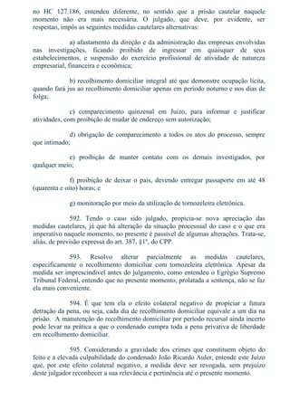 no  HC  127.186,  entendeu  diferente,  no  sentido  que  a  prisão  cautelar  naquele
momento  não  era  mais  necessária.  O  julgado,  que  deve,  por  evidente,  ser
respeitao, impôs as seguintes medidas cautelares alternativas:
a) afastamento da direção e da administração das empresas envolvidas
nas  investigações,  ficando  proibido  de  ingressar  em  quaisquer  de  seus
estabelecimentos,  e  suspensão  do  exercício  profissional  de  atividade  de  natureza
empresarial, financeira e econômica;
b) recolhimento domiciliar integral até que demonstre ocupação lícita,
quando fará jus ao recolhimento domiciliar apenas em período noturno e nos dias de
folga;
c)  comparecimento  quinzenal  em  Juízo,  para  informar  e  justificar
atividades, com proibição de mudar de endereço sem autorização;
d) obrigação de comparecimento a todos os atos do processo, sempre
que intimado;
e)  proibição  de  manter  contato  com  os  demais  investigados,  por
qualquer meio;
f)  proibição  de  deixar  o  país,  devendo  entregar  passaporte  em  até  48
(quarenta e oito) horas; e
g) monitoração por meio da utilização de tornozeleira eletrônica.
592.  Tendo  o  caso  sido  julgado,  propicia­se  nova  apreciação  das
medidas cautelares, já que há alteração da situação processual do caso e o que era
imperativo naquele momento, no presente é passível de algumas alterações. Trata­se,
aliás, de previsão expressa do art. 387, §1º, do CPP.
593.  Resolvo  alterar  parcialmente  as  medidas  cautelares,
especificamente  o  recolhimento  domiciliar  com  tornozeleira  eletrônica.  Apesar  da
medida ser imprescindível antes do julgamento, como entendeu o Egrégio Supremo
Tribunal Federal, entendo que no presente momento, prolatada a sentença, não se faz
ela mais conveniente.
594.  É  que  tem  ela  o  efeito  colateral  negativo  de  propiciar  a  futura
detração da pena, ou seja, cada dia de recolhimento domiciliar equivale a um dia na
prisão.  A manutenção do recolhimento domiciliar por período recursal ainda incerto
pode levar na prática a que o condenado cumpra toda a pena privativa de liberdade
em recolhimento domiciliar.
595.  Considerando  a  gravidade  dos  crimes  que  constituem  objeto  do
feito e a elevada culpabilidade do condenado João Ricardo Auler, entende este Juízo
que,  por  este  efeito  colateral  negativo,  a  medida  deve  ser  revogada,  sem  prejuízo
deste julgador reconhecer a sua relevância e pertinência até o presente momento.
 